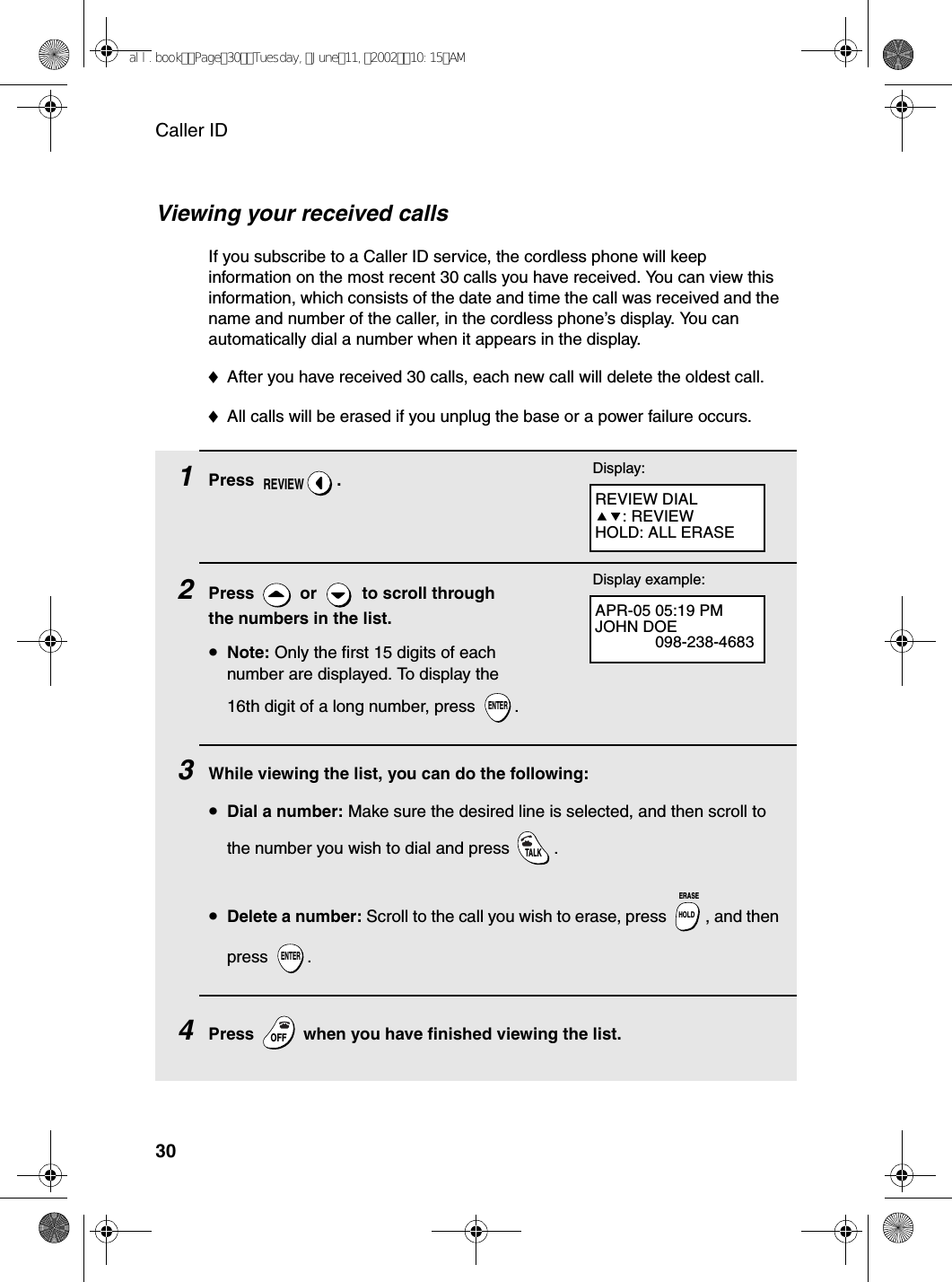 Caller ID30Viewing your received callsIf you subscribe to a Caller ID service, the cordless phone will keep information on the most recent 30 calls you have received. You can view this information, which consists of the date and time the call was received and the name and number of the caller, in the cordless phone’s display. You can automatically dial a number when it appears in the display.♦After you have received 30 calls, each new call will delete the oldest call.♦All calls will be erased if you unplug the base or a power failure occurs. 1Press .2Press   or   to scroll through the numbers in the list.•Note: Only the first 15 digits of each number are displayed. To display the 16th digit of a long number, press  .3While viewing the list, you can do the following:•Dial a number: Make sure the desired line is selected, and then scroll to the number you wish to dial and press  . •Delete a number: Scroll to the call you wish to erase, press  , and then press .4Press   when you have finished viewing the list.REVIEWENTERTALKHOLDERASEENTEROFFOFFREVIEW DIAL: REVIEWHOLD: ALL ERASEDisplay:APR-05 05:19 PMJOHN DOE098-238-4683Display example:all.bookPage30Tuesday,June11,200210:15AM