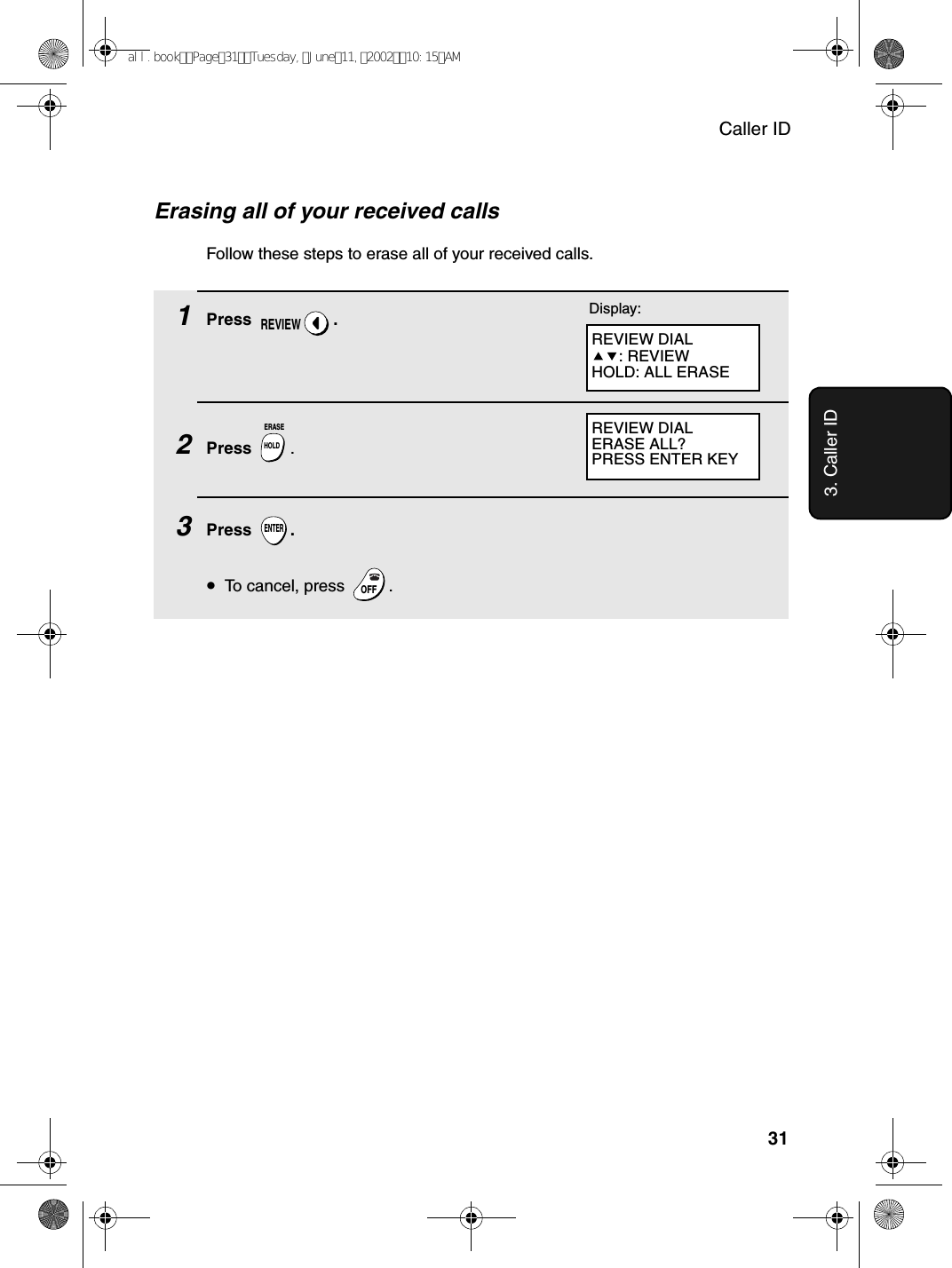 Caller ID313. Caller IDErasing all of your received callsFollow these steps to erase all of your received calls.1Press .2Press  .3Press .•To cancel, press  .REVIEWHOLDERASEENTEROFFOFFREVIEW DIALERASE ALL?PRESS ENTER KEYREVIEW DIAL: REVIEWHOLD: ALL ERASEDisplay:all.bookPage31Tuesday,June11,200210:15AM