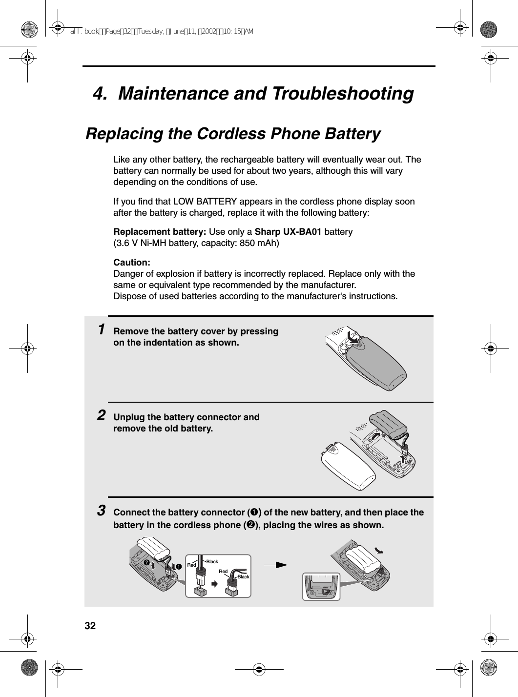 324.  Maintenance and TroubleshootingReplacing the Cordless Phone BatteryLike any other battery, the rechargeable battery will eventually wear out. The battery can normally be used for about two years, although this will vary depending on the conditions of use.If you find that LOW BATTERY appears in the cordless phone display soon after the battery is charged, replace it with the following battery:Replacement battery: Use only a Sharp UX-BA01 battery (3.6 V Ni-MH battery, capacity: 850 mAh)Caution:Danger of explosion if battery is incorrectly replaced. Replace only with the same or equivalent type recommended by the manufacturer.Dispose of used batteries according to the manufacturer&apos;s instructions.1Remove the battery cover by pressing on the indentation as shown.2Unplug the battery connector and remove the old battery.3Connect the battery connector (➊) of the new battery, and then place the battery in the cordless phone (➋), placing the wires as shown.BlackRedBlackRedall.bookPage32Tuesday,June11,200210:15AM