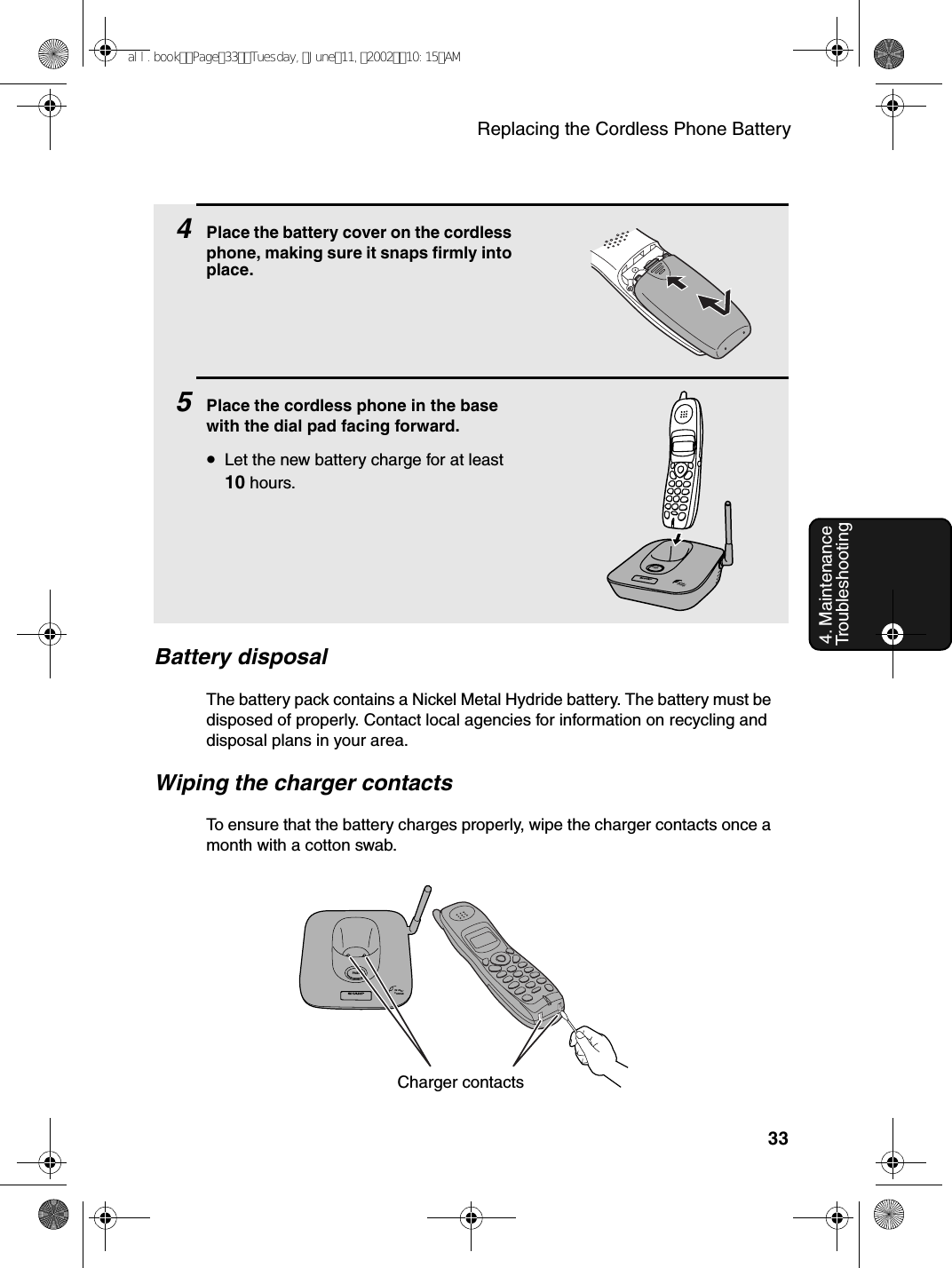 Replacing the Cordless Phone Battery334. Maintenance  Troubleshooting4Place the battery cover on the cordless phone, making sure it snaps firmly into place.5Place the cordless phone in the base with the dial pad facing forward.•Let the new battery charge for at least 10 hours.Battery disposalThe battery pack contains a Nickel Metal Hydride battery. The battery must be disposed of properly. Contact local agencies for information on recycling and disposal plans in your area.Wiping the charger contactsTo ensure that the battery charges properly, wipe the charger contacts once a month with a cotton swab.IN USE /CHARGEPAGEIN USE /CHARGEPAG ECharger contactsall.bookPage33Tuesday,June11,200210:15AM