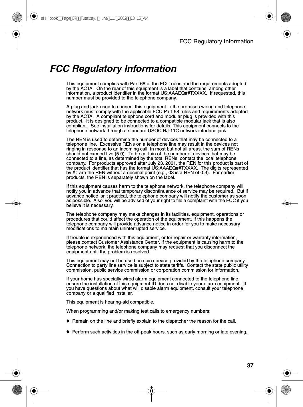 FCC Regulatory Information37FCC Regulatory InformationThis equipment complies with Part 68 of the FCC rules and the requirements adopted by the ACTA.  On the rear of this equipment is a label that contains, among other information, a product identifier in the format US:AAAEQ##TXXXX.  If requested, this number must be provided to the telephone company. A plug and jack used to connect this equipment to the premises wiring and telephone network must comply with the applicable FCC Part 68 rules and requirements adopted by the ACTA.  A compliant telephone cord and modular plug is provided with this product.  It is designed to be connected to a compatible modular jack that is also compliant.  See installation instructions for details. This equipment connects to the telephone network through a standard USOC RJ-11C network interface jack. The REN is used to determine the number of devices that may be connected to a telephone line.  Excessive RENs on a telephone line may result in the devices not ringing in response to an incoming call. In most but not all areas, the sum of RENs should not exceed five (5.0).  To be certain of the number of devices that may be connected to a line, as determined by the total RENs, contact the local telephone company.  For products approved after July 23, 2001, the REN for this product is part of the product identifier that has the format US:AAAEQ##TXXXX.  The digits represented by ## are the REN without a decimal point (e.g., 03 is a REN of 0.3).  For earlier products, the REN is separately shown on the label. If this equipment causes harm to the telephone network, the telephone company will notify you in advance that temporary discontinuance of service may be required.  But if advance notice isn&apos;t practical, the telephone company will notify the customer as soon as possible.  Also, you will be advised of your right to file a complaint with the FCC if you believe it is necessary. The telephone company may make changes in its facilities, equipment, operations or procedures that could affect the operation of the equipment. If this happens the telephone company will provide advance notice in order for you to make necessary modifications to maintain uninterrupted service. If trouble is experienced with this equipment, or for repair or warranty information, please contact Customer Assistance Center. If the equipment is causing harm to the telephone network, the telephone company may request that you disconnect the equipment until the problem is resolved.This equipment may not be used on coin service provided by the telephone company. Connection to party line service is subject to state tariffs.  Contact the state public utility commission, public service commission or corporation commission for information. If your home has specially wired alarm equipment connected to the telephone line, ensure the installation of this equipment ID does not disable your alarm equipment.  If you have questions about what will disable alarm equipment, consult your telephone company or a qualified installer.This equipment is hearing-aid compatible. When programming and/or making test calls to emergency numbers: ♦Remain on the line and briefly explain to the dispatcher the reason for the call. ♦Perform such activities in the off-peak hours, such as early morning or late evening. all.bookPage37Tuesday,June11,200210:15AM