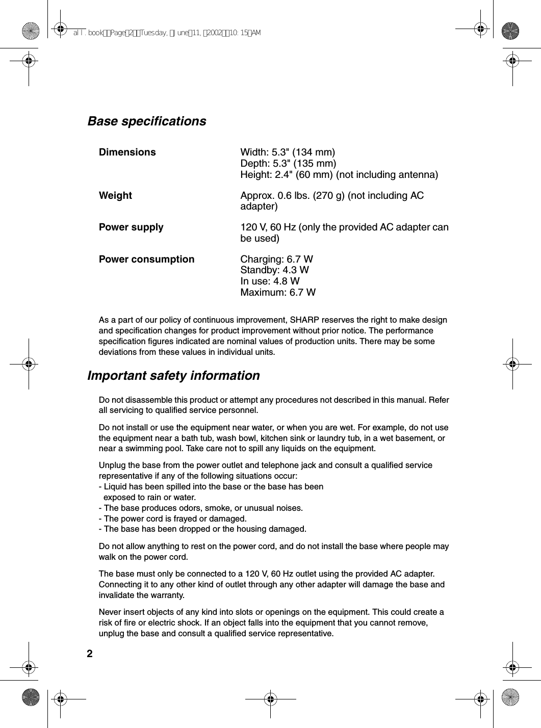 2Base specificationsAs a part of our policy of continuous improvement, SHARP reserves the right to make design and specification changes for product improvement without prior notice. The performance specification figures indicated are nominal values of production units. There may be some deviations from these values in individual units.Important safety informationDo not disassemble this product or attempt any procedures not described in this manual. Refer all servicing to qualified service personnel.Do not install or use the equipment near water, or when you are wet. For example, do not use the equipment near a bath tub, wash bowl, kitchen sink or laundry tub, in a wet basement, or near a swimming pool. Take care not to spill any liquids on the equipment.Unplug the base from the power outlet and telephone jack and consult a qualified service representative if any of the following situations occur:- Liquid has been spilled into the base or the base has been  exposed to rain or water.- The base produces odors, smoke, or unusual noises.- The power cord is frayed or damaged.- The base has been dropped or the housing damaged.Do not allow anything to rest on the power cord, and do not install the base where people may walk on the power cord.The base must only be connected to a 120 V, 60 Hz outlet using the provided AC adapter. Connecting it to any other kind of outlet through any other adapter will damage the base and invalidate the warranty.Never insert objects of any kind into slots or openings on the equipment. This could create a risk of fire or electric shock. If an object falls into the equipment that you cannot remove, unplug the base and consult a qualified service representative.Dimensions  Width: 5.3&quot; (134 mm)Depth: 5.3&quot; (135 mm)Height: 2.4&quot; (60 mm) (not including antenna)Weight Approx. 0.6 lbs. (270 g) (not including AC adapter)Power supply 120 V, 60 Hz (only the provided AC adapter can be used)Power consumption  Charging: 6.7 WStandby: 4.3 WIn use: 4.8 WMaximum: 6.7 Wall.bookPage2Tuesday,June11,200210:15AM