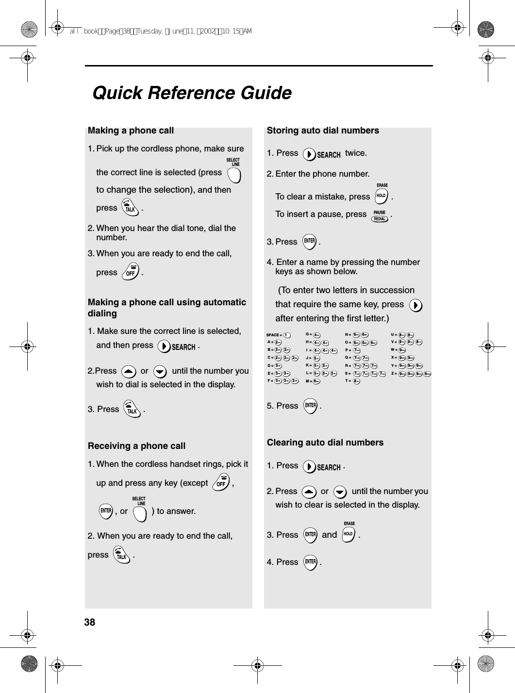 38Quick Reference GuideMaking a phone call1. Pick up the cordless phone, make sure the correct line is selected (press   to change the selection), and then press .2. When you hear the dial tone, dial the number. 3. When you are ready to end the call, press . Making a phone call using automatic dialing1. Make sure the correct line is selected, and then press  .2.Press   or   until the number you wish to dial is selected in the display.3. Press  .Receiving a phone call1. When the cordless handset rings, pick it up and press any key (except  , , or  ) to answer.2. When you are ready to end the call, press .SELECTLINETALKOFFOFFSEARCHTALKOFFOFFENTERSELECTLINETALKStoring auto dial numbers1. Press   twice.2. Enter the phone number.To clear a mistake, press  .To insert a pause, press  .3. Press .4. Enter a name by pressing the number keys as shown below. (To enter two letters in succession that require the same key, press   after entering the first letter.)5. Press  .Clearing auto dial numbers1. Press  .2. Press   or   until the number you wish to clear is selected in the display.3. Press   and  .4. Press  .SEARCHHOLDERASEREDIALPAUSEENTERENTERSEARCHENTERHOLDERASEENTERA =B =C =D =E =F =G =H =I  =J =K =L =M =N =O =P =Q =R =S =T =U =V =W =X =Y =Z =SPACE =WXYZ9WXYZ9WXYZ9WXYZ9WXYZ9WXYZ9WXYZ9WXYZ9WXYZ9WXYZ9TUV8TUV8TUV8TUV8TUV8TUV8PQRS7PQRS7PQRS7PQRS7PQRS7PQRS7PQRS7PQRS7PQRS7PQRS7MNO6MNO6MNO6MNO6MNO6JKL5JKL5JKL5MNO6JKL5JKL5JKL5GHI4GHI4GHI4GHI4GHI4GHI4DEF3DEF3DEF3DEF3DEF3DEF3ABC2ABC2ABC2ABC2ABC2ABC21all.bookPage38Tuesday,June11,200210:15AM