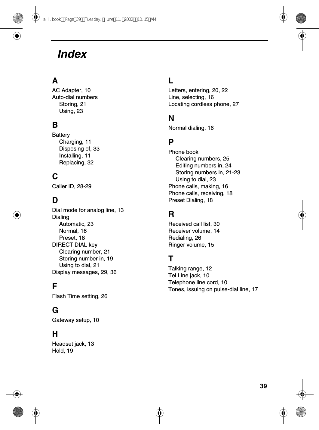 39AAC Adapter, 10Auto-dial numbersStoring, 21Using, 23BBatteryCharging, 11Disposing of, 33Installing, 11Replacing, 32CCaller ID, 28-29DDial mode for analog line, 13DialingAutomatic, 23Normal, 16Preset, 18DIRECT DIAL keyClearing number, 21Storing number in, 19Using to dial, 21Display messages, 29, 36FFlash Time setting, 26GGateway setup, 10HHeadset jack, 13Hold, 19LLetters, entering, 20, 22Line, selecting, 16Locating cordless phone, 27NNormal dialing, 16PPhone bookClearing numbers, 25Editing numbers in, 24Storing numbers in, 21-23Using to dial, 23Phone calls, making, 16Phone calls, receiving, 18Preset Dialing, 18RReceived call list, 30Receiver volume, 14Redialing, 26Ringer volume, 15TTalking range, 12Tel Line jack, 10Telephone line cord, 10Tones, issuing on pulse-dial line, 17Indexall.bookPage39Tuesday,June11,200210:15AM