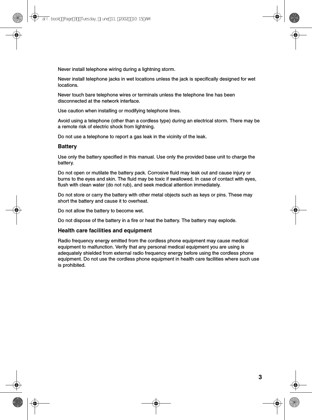3Never install telephone wiring during a lightning storm.Never install telephone jacks in wet locations unless the jack is specifically designed for wet locations.Never touch bare telephone wires or terminals unless the telephone line has been disconnected at the network interface.Use caution when installing or modifying telephone lines.Avoid using a telephone (other than a cordless type) during an electrical storm. There may be a remote risk of electric shock from lightning.Do not use a telephone to report a gas leak in the vicinity of the leak.BatteryUse only the battery specified in this manual. Use only the provided base unit to charge the battery.Do not open or mutilate the battery pack. Corrosive fluid may leak out and cause injury or burns to the eyes and skin. The fluid may be toxic if swallowed. In case of contact with eyes, flush with clean water (do not rub), and seek medical attention immediately.Do not store or carry the battery with other metal objects such as keys or pins. These may short the battery and cause it to overheat.Do not allow the battery to become wet.Do not dispose of the battery in a fire or heat the battery. The battery may explode.Health care facilities and equipmentRadio frequency energy emitted from the cordless phone equipment may cause medical equipment to malfunction. Verify that any personal medical equipment you are using is adequately shielded from external radio frequency energy before using the cordless phone equipment. Do not use the cordless phone equipment in health care facilities where such use is prohibited.all.bookPage3Tuesday,June11,200210:15AM