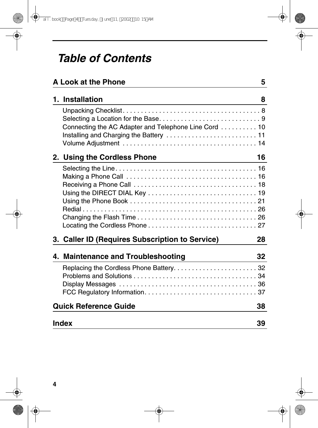 4Table of ContentsA Look at the Phone 51.  Installation 8Unpacking Checklist . . . . . . . . . . . . . . . . . . . . . . . . . . . . . . . . . . . . . . 8Selecting a Location for the Base. . . . . . . . . . . . . . . . . . . . . . . . . . . . 9Connecting the AC Adapter and Telephone Line Cord  . . . . . . . . . . 10Installing and Charging the Battery  . . . . . . . . . . . . . . . . . . . . . . . . . 11Volume Adjustment  . . . . . . . . . . . . . . . . . . . . . . . . . . . . . . . . . . . . . 142.  Using the Cordless Phone 16Selecting the Line . . . . . . . . . . . . . . . . . . . . . . . . . . . . . . . . . . . . . . . 16Making a Phone Call  . . . . . . . . . . . . . . . . . . . . . . . . . . . . . . . . . . . . 16Receiving a Phone Call  . . . . . . . . . . . . . . . . . . . . . . . . . . . . . . . . . . 18Using the DIRECT DIAL Key . . . . . . . . . . . . . . . . . . . . . . . . . . . . . . 19Using the Phone Book . . . . . . . . . . . . . . . . . . . . . . . . . . . . . . . . . . . 21Redial . . . . . . . . . . . . . . . . . . . . . . . . . . . . . . . . . . . . . . . . . . . . . . . . 26Changing the Flash Time . . . . . . . . . . . . . . . . . . . . . . . . . . . . . . . . . 26Locating the Cordless Phone . . . . . . . . . . . . . . . . . . . . . . . . . . . . . . 273.  Caller ID (Requires Subscription to Service) 284.  Maintenance and Troubleshooting 32Replacing the Cordless Phone Battery. . . . . . . . . . . . . . . . . . . . . . . 32Problems and Solutions . . . . . . . . . . . . . . . . . . . . . . . . . . . . . . . . . . 34Display Messages  . . . . . . . . . . . . . . . . . . . . . . . . . . . . . . . . . . . . . . 36FCC Regulatory Information. . . . . . . . . . . . . . . . . . . . . . . . . . . . . . . 37Quick Reference Guide 38Index 39all.bookPage4Tuesday,June11,200210:15AM