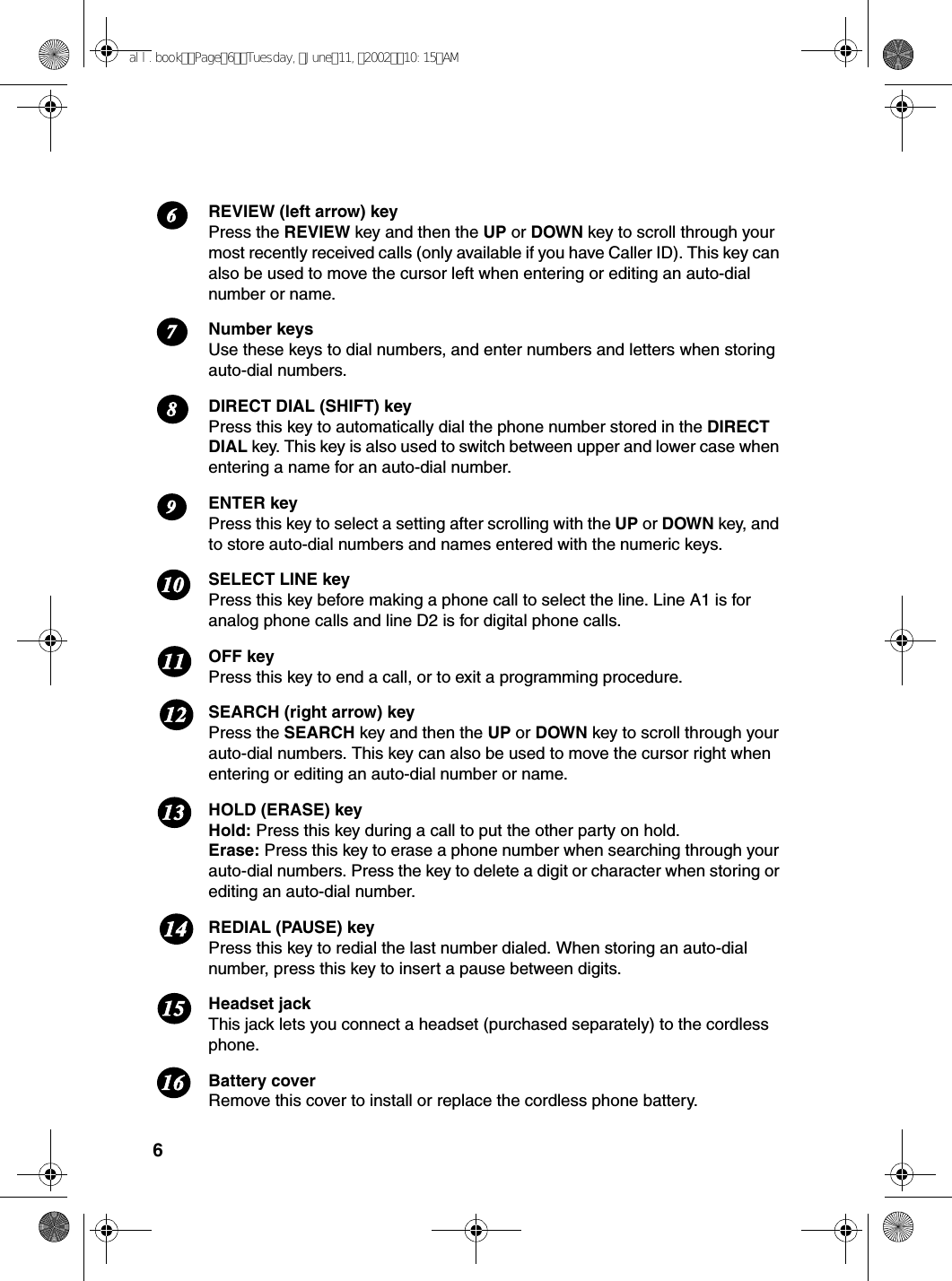6REVIEW (left arrow) keyPress the REVIEW key and then the UP or DOWN key to scroll through your most recently received calls (only available if you have Caller ID). This key can also be used to move the cursor left when entering or editing an auto-dial number or name.Number keysUse these keys to dial numbers, and enter numbers and letters when storing auto-dial numbers. DIRECT DIAL (SHIFT) keyPress this key to automatically dial the phone number stored in the DIRECT DIAL key. This key is also used to switch between upper and lower case when entering a name for an auto-dial number.ENTER keyPress this key to select a setting after scrolling with the UP or DOWN key, and to store auto-dial numbers and names entered with the numeric keys. SELECT LINE keyPress this key before making a phone call to select the line. Line A1 is for analog phone calls and line D2 is for digital phone calls. OFF keyPress this key to end a call, or to exit a programming procedure.SEARCH (right arrow) keyPress the SEARCH key and then the UP or DOWN key to scroll through your auto-dial numbers. This key can also be used to move the cursor right when entering or editing an auto-dial number or name.HOLD (ERASE) keyHold: Press this key during a call to put the other party on hold.Erase: Press this key to erase a phone number when searching through your auto-dial numbers. Press the key to delete a digit or character when storing or editing an auto-dial number.REDIAL (PAUSE) keyPress this key to redial the last number dialed. When storing an auto-dial number, press this key to insert a pause between digits.Headset jackThis jack lets you connect a headset (purchased separately) to the cordless phone.Battery coverRemove this cover to install or replace the cordless phone battery.678121110913141516all.bookPage6Tuesday,June11,200210:15AM