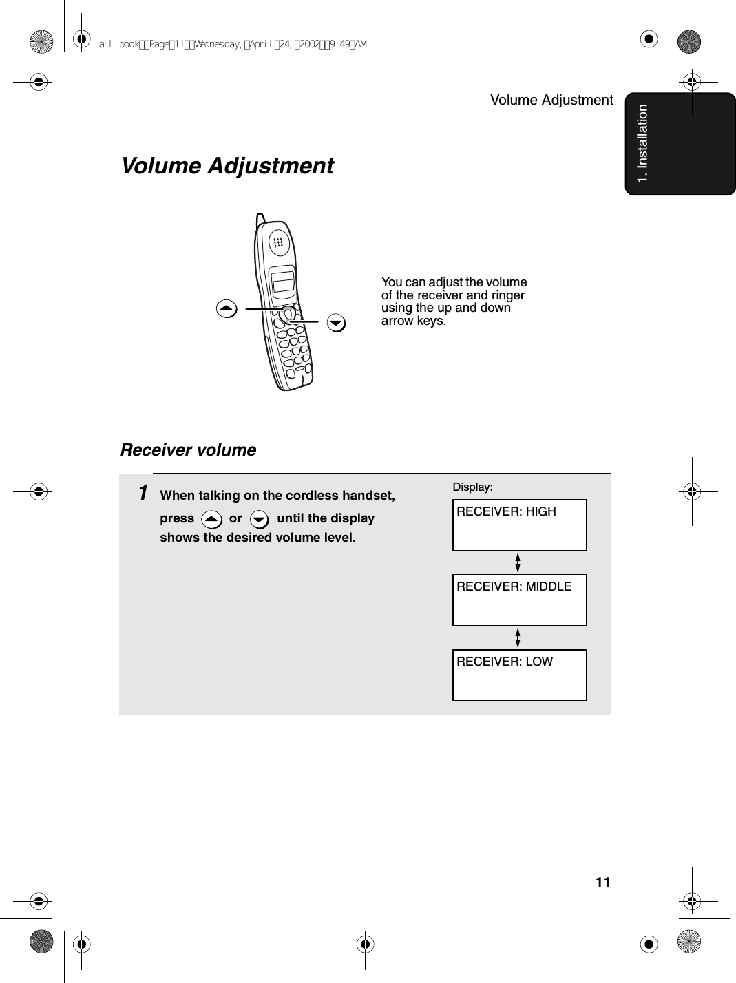 Volume Adjustment111. InstallationVolume Adjustment You can adjust the volume of the receiver and ringer using the up and down arrow keys.1When talking on the cordless handset, press   or   until the display shows the desired volume level.RECEIVER: HIGHDisplay:RECEIVER: MIDDLERECEIVER: LOWReceiver volumeall.bookPage11Wednesday,April24,20029:49AM