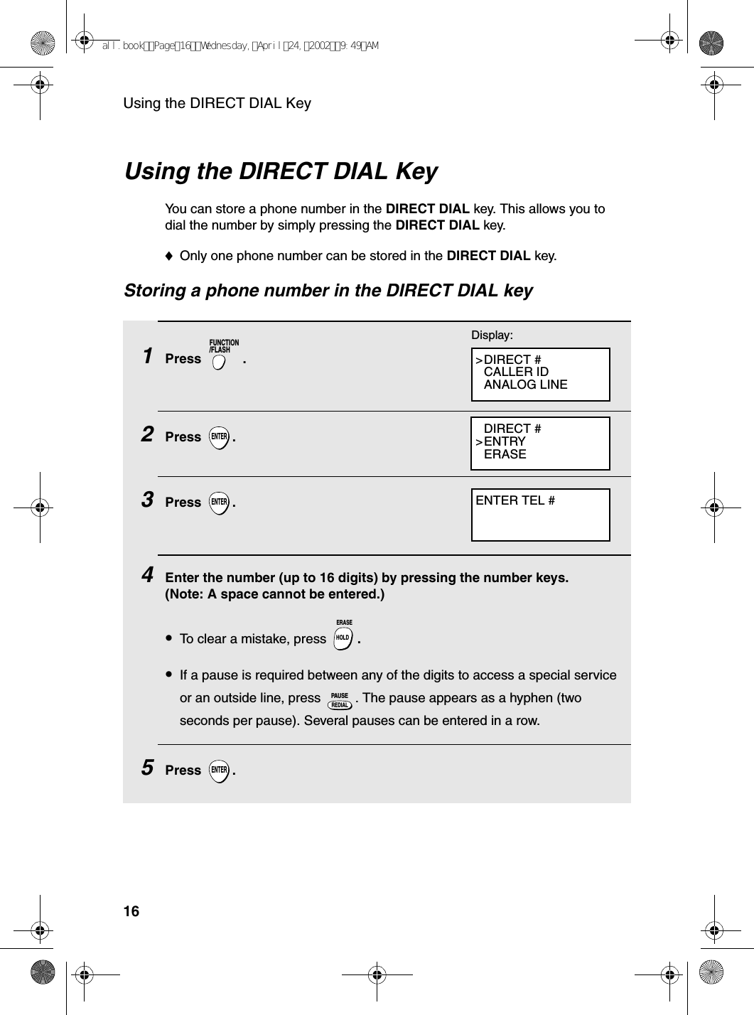 Using the DIRECT DIAL Key16Using the DIRECT DIAL KeyYou can store a phone number in the DIRECT DIAL key. This allows you to dial the number by simply pressing the DIRECT DIAL key.♦Only one phone number can be stored in the DIRECT DIAL key.Storing a phone number in the DIRECT DIAL key1Press . 2Press .3Press .4    Enter the number (up to 16 digits) by pressing the number keys. (Note: A space cannot be entered.)•To clear a mistake, press  .•If a pause is required between any of the digits to access a special service or an outside line, press  . The pause appears as a hyphen (two seconds per pause). Several pauses can be entered in a row.5Press .FUNCTION/FLASHENTERENTERHOLDERASEREDIALPAUSEENTERDisplay:&gt;DIRECT #CALLER IDANALOG LINEDIRECT #&gt;ENTRYERASEENTER TEL #all.bookPage16Wednesday,April24,20029:49AM