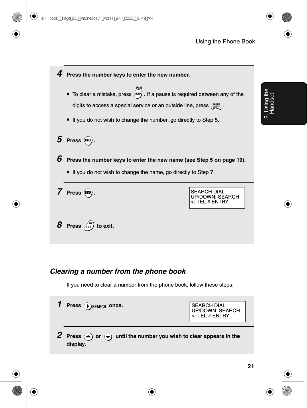Using the Phone Book212. Using the HandsetClearing a number from the phone bookIf you need to clear a number from the phone book, follow these steps:1Press  once.2Press   or   until the number you wish to clear appears in the display.SEARCHSEARCH DIALUP/DOWN: SEARCH&gt;: TEL # ENTRY4Press the number keys to enter the new number.•To clear a mistake, press  . If a pause is required between any of the digits to access a special service or an outside line, press  .•If you do not wish to change the number, go directly to Step 5.5Press .6Press the number keys to enter the new name (see Step 5 on page 19). •If you do not wish to change the name, go directly to Step 7.7Press .8Press   to exit.HOLDERASEREDIALPAUSEENTERENTEROFFOFFSEARCH DIALUP/DOWN: SEARCH&gt;: TEL # ENTRYall.bookPage21Wednesday,April24,20029:49AM
