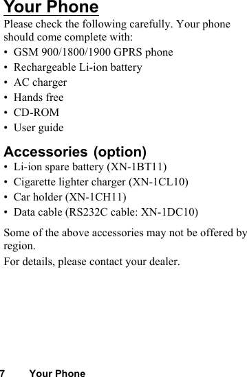 7 Your PhoneYour PhonePlease check the following carefully. Your phone should come complete with:• GSM 900/1800/1900 GPRS phone• Rechargeable Li-ion battery• AC charger• Hands free•CD-ROM• User guideAccessories • Li-ion spare battery (XN-1BT11)• Cigarette lighter charger (XN-1CL10)• Car holder (XN-1CH11)• Data cable (RS232C cable: XN-1DC10)Some of the above accessories may not be offered by region.For details, please contact your dealer.(option)