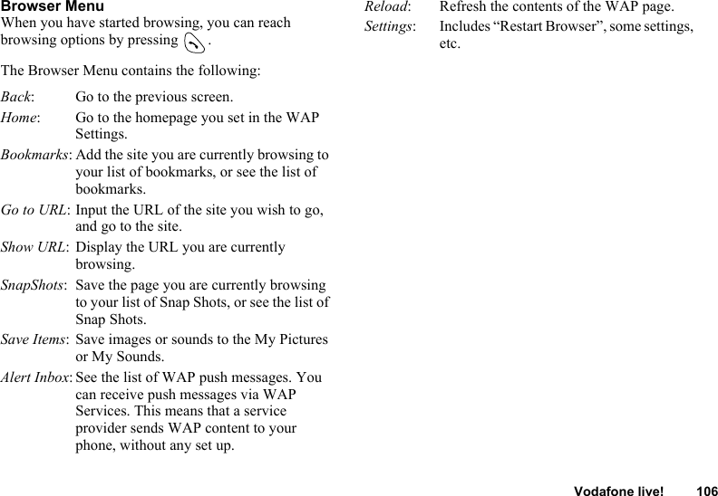 Vodafone live! 106Browser MenuWhen you have started browsing, you can reach browsing options by pressing  .The Browser Menu contains the following:Back: Go to the previous screen.Home: Go to the homepage you set in the WAP Settings.Bookmarks: Add the site you are currently browsing to your list of bookmarks, or see the list of bookmarks.Go to URL: Input the URL of the site you wish to go, and go to the site.Show URL: Display the URL you are currently browsing.SnapShots: Save the page you are currently browsing to your list of Snap Shots, or see the list of Snap Shots.Save Items: Save images or sounds to the My Pictures or My Sounds.Alert Inbox: See the list of WAP push messages. You can receive push messages via WAP Services. This means that a service provider sends WAP content to your phone, without any set up.Reload: Refresh the contents of the WAP page.Settings: Includes “Restart Browser”, some settings, etc.