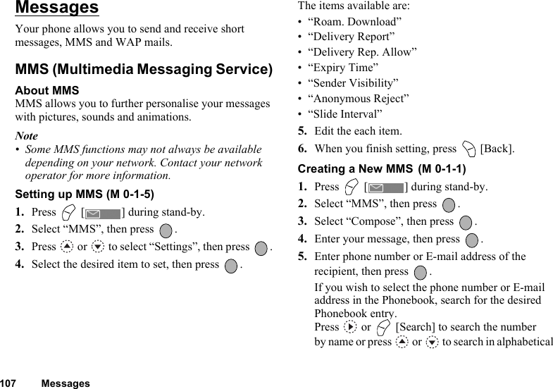 107 MessagesMessagesYour phone allows you to send and receive short messages, MMS and WAP mails.MMS (Multimedia Messaging Service)About MMSMMS allows you to further personalise your messages with pictures, sounds and animations.Note• Some MMS functions may not always be available depending on your network. Contact your network operator for more information.Setting up MMS (M 0-1-5)1. Press   [ ] during stand-by.2. Select “MMS”, then press  .3. Press   or   to select “Settings”, then press  .4. Select the desired item to set, then press  .The items available are:• “Roam. Download”• “Delivery Report”• “Delivery Rep. Allow”•“Expiry Time”• “Sender Visibility”• “Anonymous Reject”• “Slide Interval”5. Edit the each item.6. When you finish setting, press   [Back].Creating a New MMS 1. Press   [ ] during stand-by.2. Select “MMS”, then press  .3. Select “Compose”, then press  .4. Enter your message, then press  .5. Enter phone number or E-mail address of the recipient, then press  .If you wish to select the phone number or E-mail address in the Phonebook, search for the desired Phonebook entry. Press   or   [Search] to search the number by name or press   or   to search in alphabetical (M 0-1-1)
