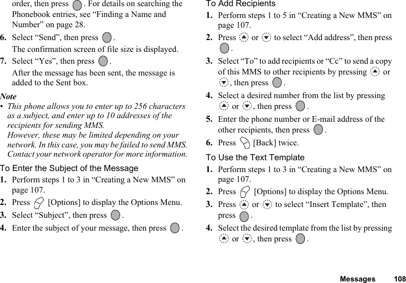 Messages 108order, then press  . For details on searching the Phonebook entries, see “Finding a Name and Number” on page 28.6. Select “Send”, then press  .The confirmation screen of file size is displayed.7. Select “Yes”, then press  .After the message has been sent, the message is added to the Sent box.Note• This phone allows you to enter up to 256 characters as a subject, and enter up to 10 addresses of the recipients for sending MMS.However, these may be limited depending on your network. In this case, you may be failed to send MMS.Contact your network operator for more information.To Enter the Subject of the Message1. Perform steps 1 to 3 in “Creating a New MMS” on page 107.2. Press   [Options] to display the Options Menu.3. Select “Subject”, then press  .4. Enter the subject of your message, then press  .To Add Recipients1. Perform steps 1 to 5 in “Creating a New MMS” on page 107.2. Press   or   to select “Add address”, then press .3. Select “To” to add recipients or “Cc” to send a copy of this MMS to other recipients by pressing   or , then press  .4. Select a desired number from the list by pressing  or  , then press  .5. Enter the phone number or E-mail address of the other recipients, then press  .6. Press   [Back] twice.To Use the Text Template1. Perform steps 1 to 3 in “Creating a New MMS” on page 107.2. Press   [Options] to display the Options Menu.3. Press   or   to select “Insert Template”, then press .4. Select the desired template from the list by pressing  or  , then press  .