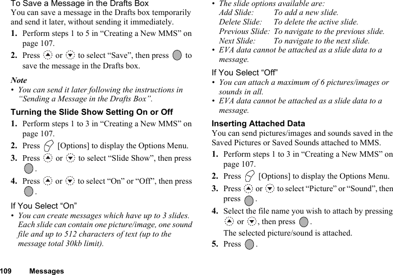 109 MessagesTo Save a Message in the Drafts BoxYou can save a message in the Drafts box temporarily and send it later, without sending it immediately.1. Perform steps 1 to 5 in “Creating a New MMS” on page 107.2. Press   or   to select “Save”, then press   to save the message in the Drafts box.Note• You can send it later following the instructions in “Sending a Message in the Drafts Box”.Turning the Slide Show Setting On or Off1. Perform steps 1 to 3 in “Creating a New MMS” on page 107.2. Press   [Options] to display the Options Menu.3. Press   or   to select “Slide Show”, then press .4. Press   or   to select “On” or “Off”, then press .If You Select “On”• You can create messages which have up to 3 slides. Each slide can contain one picture/image, one sound file and up to 512 characters of text (up to the message total 30kb limit).• The slide options available are:Add Slide: To add a new slide.Delete Slide: To delete the active slide.Previous Slide: To navigate to the previous slide.Next Slide: To navigate to the next slide.• EVA data cannot be attached as a slide data to a message.If You Select “Off”• You can attach a maximum of 6 pictures/images or sounds in all.• EVA data cannot be attached as a slide data to a message.Inserting Attached DataYou can send pictures/images and sounds saved in the Saved Pictures or Saved Sounds attached to MMS.1. Perform steps 1 to 3 in “Creating a New MMS” on page 107.2. Press   [Options] to display the Options Menu.3. Press   or   to select “Picture” or “Sound”, then press .4. Select the file name you wish to attach by pressing  or  , then press  .The selected picture/sound is attached.5. Press .
