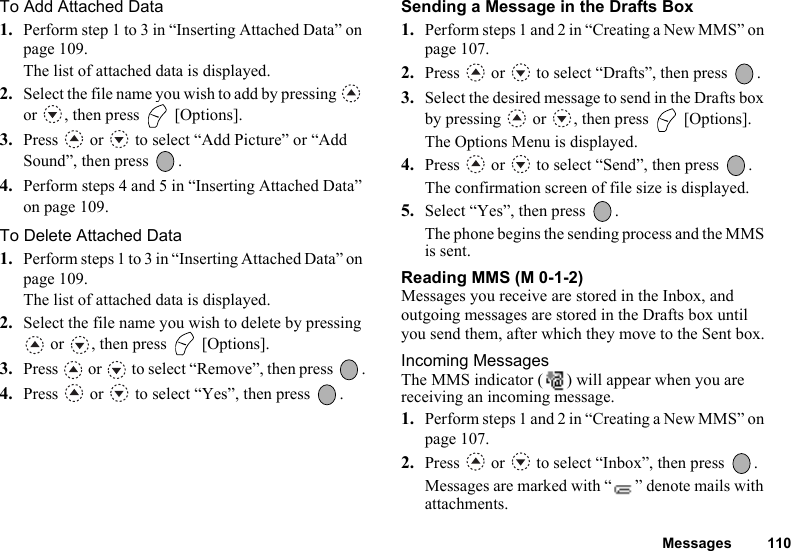 Messages 110To Add Attached Data1. Perform step 1 to 3 in “Inserting Attached Data” on page 109. The list of attached data is displayed.2. Select the file name you wish to add by pressing   or  , then press   [Options].3. Press   or   to select “Add Picture” or “Add Sound”, then press  .4. Perform steps 4 and 5 in “Inserting Attached Data” on page 109.To Delete Attached Data1. Perform steps 1 to 3 in “Inserting Attached Data” on page 109.The list of attached data is displayed.2. Select the file name you wish to delete by pressing  or  , then press   [Options].3. Press   or   to select “Remove”, then press  .4. Press   or   to select “Yes”, then press  .Sending a Message in the Drafts Box1. Perform steps 1 and 2 in “Creating a New MMS” on page 107.2. Press   or   to select “Drafts”, then press  .3. Select the desired message to send in the Drafts box by pressing   or  , then press   [Options].The Options Menu is displayed.4. Press   or   to select “Send”, then press  .The confirmation screen of file size is displayed.5. Select “Yes”, then press  .The phone begins the sending process and the MMS is sent.Reading MMS (M 0-1-2)Messages you receive are stored in the Inbox, and outgoing messages are stored in the Drafts box until you send them, after which they move to the Sent box.Incoming MessagesThe MMS indicator ( ) will appear when you are receiving an incoming message.1. Perform steps 1 and 2 in “Creating a New MMS” on page 107.2. Press   or   to select “Inbox”, then press  .Messages are marked with “ ” denote mails with attachments.