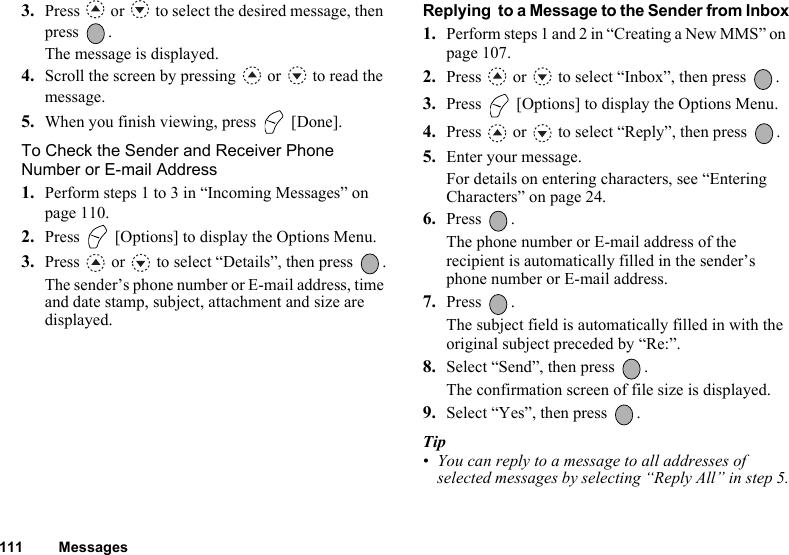 111 Messages3. Press   or   to select the desired message, then press .The message is displayed.4. Scroll the screen by pressing   or   to read the message.5. When you finish viewing, press   [Done].To Check the Sender and Receiver Phone Number or E-mail Address1. Perform steps 1 to 3 in “Incoming Messages” on page 110.2. Press   [Options] to display the Options Menu.3. Press   or   to select “Details”, then press  .The sender’s phone number or E-mail address, time and date stamp, subject, attachment and size are displayed.Replying  to a Message to the Sender from Inbox1. Perform steps 1 and 2 in “Creating a New MMS” on page 107.2. Press   or   to select “Inbox”, then press  .3. Press   [Options] to display the Options Menu.4. Press   or   to select “Reply”, then press  .5. Enter your message.For details on entering characters, see “Entering Characters” on page 24.6. Press .The phone number or E-mail address of the recipient is automatically filled in the sender’s phone number or E-mail address. 7. Press .The subject field is automatically filled in with the original subject preceded by “Re:”.8. Select “Send”, then press  .The confirmation screen of file size is displayed.9. Select “Yes”, then press  .Tip• You can reply to a message to all addresses of selected messages by selecting “Reply All” in step 5.