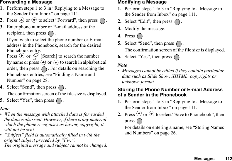 Messages 112Forwarding a Message1. Perform steps 1 to 3 in “Replying to a Message to the Sender from Inbox” on page 111.2. Press   or   to select “Forward”, then press  .3. Enter phone number or E-mail address of the recipient, then press  .If you wish to select the phone number or E-mail address in the Phonebook, search for the desired Phonebook entry. Press   or   [Search] to search the number by name or press   or   to search in alphabetical order, then press  . For details on searching the Phonebook entries, see “Finding a Name and Number” on page 28.4. Select “Send”, then press  .The confirmation screen of the file size is displayed.5. Select “Yes”, then press  .Note• When the message with attached data is forwarded the data is also sent. However, if there is any material which the phone recognises as having copyright, it will not be sent.• “Subject” field is automatically filled in with the original subject preceded by “Fw:”.The original message and subject cannot be changed.Modifying a Message1. Perform steps 1 to 3 in “Replying to a Message to the Sender from Inbox” on page 111.2. Select “Edit”, then press  .3. Modify the message.4. Press .5. Select “Send”, then press  .The confirmation screen of the file size is displayed.6. Select “Yes”, then press  .Note• Messages cannot be edited if they contain particular data such as Slide Show, XHTML, copyrights or unknown format.Storing the Phone Number or E-mail Address of a Sender in the Phonebook1. Perform steps 1 to 3 in “Replying to a Message to the Sender from Inbox” on page 111.2. Press   or   to select “Save to Phonebook”, then press .For details on entering a name, see “Storing Names and Numbers” on page 26.