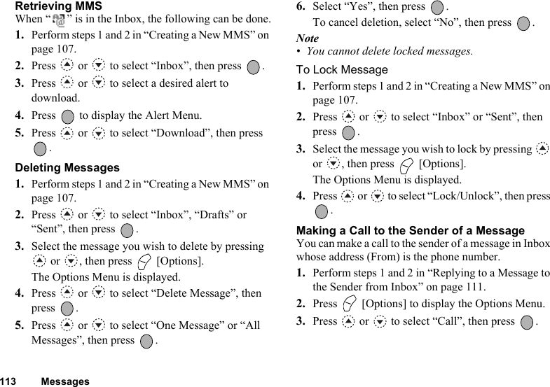 113 MessagesRetrieving MMSWhen “ ” is in the Inbox, the following can be done.1. Perform steps 1 and 2 in “Creating a New MMS” on page 107.2. Press   or   to select “Inbox”, then press  .3. Press   or   to select a desired alert to download.4. Press   to display the Alert Menu.5. Press   or   to select “Download”, then press .Deleting Messages1. Perform steps 1 and 2 in “Creating a New MMS” on page 107.2. Press   or   to select “Inbox”, “Drafts” or “Sent”, then press  .3. Select the message you wish to delete by pressing  or  , then press   [Options].The Options Menu is displayed.4. Press   or   to select “Delete Message”, then press .5. Press   or   to select “One Message” or “All Messages”, then press  .6. Select “Yes”, then press  .To cancel deletion, select “No”, then press  .Note• You cannot delete locked messages.To Lock Message1. Perform steps 1 and 2 in “Creating a New MMS” on page 107.2. Press   or   to select “Inbox” or “Sent”, then press .3. Select the message you wish to lock by pressing   or  , then press   [Options].The Options Menu is displayed.4. Press   or   to select “Lock/Unlock”, then press .Making a Call to the Sender of a MessageYou can make a call to the sender of a message in Inbox whose address (From) is the phone number.1. Perform steps 1 and 2 in “Replying to a Message to the Sender from Inbox” on page 111.2. Press   [Options] to display the Options Menu.3. Press   or   to select “Call”, then press  .