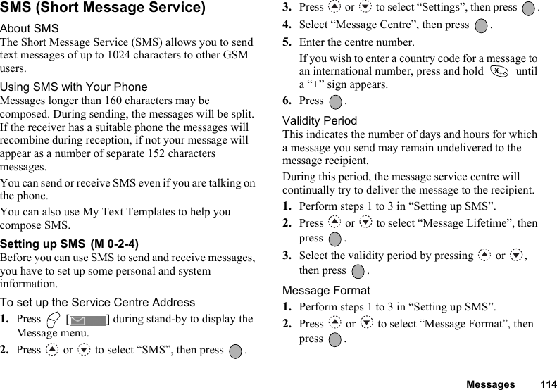 Messages 114SMS (Short Message Service)About SMSThe Short Message Service (SMS) allows you to send text messages of up to 1024 characters to other GSM users.Using SMS with Your PhoneMessages longer than 160 characters may be composed. During sending, the messages will be split. If the receiver has a suitable phone the messages will recombine during reception, if not your message will appear as a number of separate 152 characters messages.You can send or receive SMS even if you are talking on the phone.You can also use My Text Templates to help you compose SMS.Setting up SMS Before you can use SMS to send and receive messages, you have to set up some personal and system information.To set up the Service Centre Address1. Press   [ ] during stand-by to display the Message menu.2. Press   or   to select “SMS”, then press  .3. Press   or   to select “Settings”, then press  .4. Select “Message Centre”, then press  .5. Enter the centre number.If you wish to enter a country code for a message to an international number, press and hold   until a “+” sign appears.6. Press .Validity PeriodThis indicates the number of days and hours for which a message you send may remain undelivered to the message recipient.During this period, the message service centre will continually try to deliver the message to the recipient.1. Perform steps 1 to 3 in “Setting up SMS”.2. Press   or   to select “Message Lifetime”, then press .3. Select the validity period by pressing   or  , then press  .Message Format1. Perform steps 1 to 3 in “Setting up SMS”.2. Press   or   to select “Message Format”, then press .(M 0-2-4)