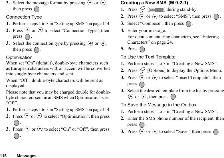 115 Messages3. Select the message format by pressing   or  , then press  .Connection Type1.Perform steps 1 to 3 in “Setting up SMS” on page 114.2. Press   or   to select “Connection Type”, then press .3. Select the connection type by pressing   or  , then press  .OptimisationWhen set “On” (default), double-byte characters such as European characters with an accent will be converted into single-byte characters and sent.When “Off”, double-byte characters will be sent as displayed.Please note that you may be charged double for double-byte characters sent in an SMS when Optimisation is set “Off”. 1.Perform steps 1 to 3 in “Setting up SMS” on page 114.2. Press   or   to select “Optimisation”, then press .3. Press   or   to select “On” or “Off”, then press .Creating a New SMS 1. Press   [ ] during stand-by.2. Press   or   to select “SMS”, then press  .3. Select “Compose”, then press  .4. Enter your message.For details on entering characters, see “Entering Characters” on page 24.5. Press .To Use the Text Template1. Perform steps 1 to 3 in “Creating a New SMS”.2. Press   [Options] to display the Options Menu.3. Press   or   to select “Insert Template”, then press .4. Select the desired template from the list by pressing  or  , then press  .To Save the Message in the Outbox1. Perform steps 1 to 5 in “Creating a New SMS”.2. Enter the SMS phone number of the recipient, then press .3. Press   or   to select “Save”, then press  .(M 0-2-1)