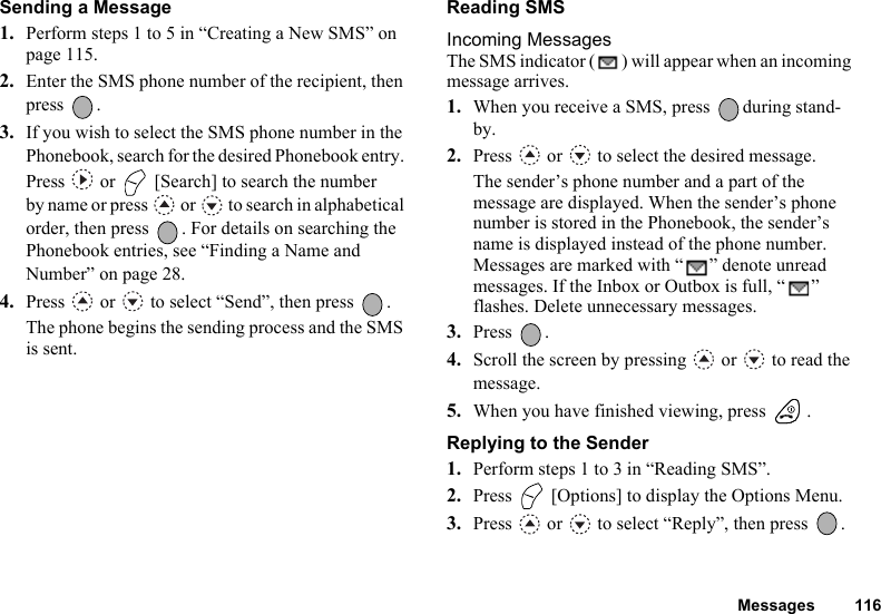 Messages 116Sending a Message1. Perform steps 1 to 5 in “Creating a New SMS” on page 115.2. Enter the SMS phone number of the recipient, then press .3. If you wish to select the SMS phone number in the Phonebook, search for the desired Phonebook entry. Press   or   [Search] to search the number by name or press   or   to search in alphabetical order, then press  . For details on searching the Phonebook entries, see “Finding a Name and Number” on page 28.4. Press   or   to select “Send”, then press  .The phone begins the sending process and the SMS is sent.Reading SMSIncoming MessagesThe SMS indicator ( ) will appear when an incoming message arrives.1. When you receive a SMS, press  during stand-by.2. Press   or   to select the desired message.The sender’s phone number and a part of the message are displayed. When the sender’s phone number is stored in the Phonebook, the sender’s name is displayed instead of the phone number.Messages are marked with “ ” denote unread messages. If the Inbox or Outbox is full, “ ” flashes. Delete unnecessary messages.3. Press .4. Scroll the screen by pressing   or   to read the message.5. When you have finished viewing, press  .Replying to the Sender1. Perform steps 1 to 3 in “Reading SMS”.2. Press   [Options] to display the Options Menu.3. Press   or   to select “Reply”, then press  .