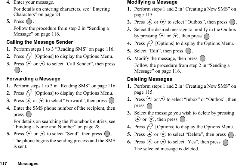 117 Messages4. Enter your message.For details on entering characters, see “Entering Characters” on page 24.5. Press .Follow the procedure from step 2 in “Sending a Message” on page 116.Calling the Message Sender1. Perform steps 1 to 3 “Reading SMS” on page 116.2. Press   [Options] to display the Options Menu.3. Press   or   to select “Call Sender”, then press .Forwarding a Message1.Perform steps 1 to 3 in “Reading SMS” on page 116.2. Press   [Options] to display the Options Menu.3. Press   or   to select “Forward”, then press  .4. Enter the SMS phone number of the recipient, then press .For details on searching the Phonebook entries, see “Finding a Name and Number” on page 28.5. Press   or   to select “Send”, then press  .The phone begins the sending process and the SMS is sent.Modifying a Message1. Perform steps 1 and 2 in “Creating a New SMS” on page 115.2. Press   or   to select “Outbox”, then press  .3. Select the desired message to modify in the Outbox by pressing   or  , then press  .4. Press   [Options] to display the Options Menu.5. Select “Edit”, then press  .6. Modify the message, then press  .Follow the procedure from step 2 in “Sending a Message” on page 116.Deleting Messages1. Perform steps 1 and 2 in “Creating a New SMS” on page 115.2. Press   or   to select “Inbox” or “Outbox”, then press .3. Select the message you wish to delete by pressing  or  , then press  .4. Press   [Options] to display the Options Menu.5. Press   or   to select “Delete”, then press  .6. Press   or   to select “Yes”, then press  .The selected message is deleted.