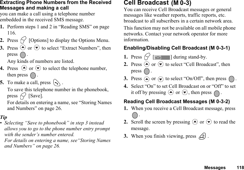 Messages 118Extracting Phone Numbers from the Received Messages and making a callyou can make a call using a telephone number embedded in the received SMS message.1. Perform steps 1 and 2 in “Reading SMS” on page 116.2. Press   [Options] to display the Options Menu.3. Press   or   to select “Extract Numbers”, then press .Any kinds of numbers are listed.4. Press    or   to select the telephone number, then press  .5. To make a call, press  .To save this telephone number in the phonebook, press  [Save].For details on entering a name, see “Storing Names and Numbers” on page 26.Tip• Selecting “Save to phonebook” in step 3 instead allows you to go to the phone number entry prompt with the sender’s number entered.For details on entering a name, see“Storing Names and Numbers” on page 26.Cell Broadcast You can receive Cell Broadcast messages or general messages like weather reports, traffic reports, etc. broadcast to all subscribers in a certain network area. This function may not be available on all mobile phone networks. Contact your network operator for more information.Enabling/Disabling Cell Broadcast (M 0-3-1)1. Press   [ ] during stand-by.2. Press   or   to select “Cell Broadcast”, then press .3. Press   or   to select “On/Off”, then press  .4. Select “On” to set Cell Broadcast on or “Off” to set it off by pressing   or  , then press  .Reading Cell Broadcast Messages (M 0-3-2)1. When you receive a Cell Broadcast message, press .2. Scroll the screen by pressing   or   to read the message.3. When you finish viewing, press  .(M 0-3)