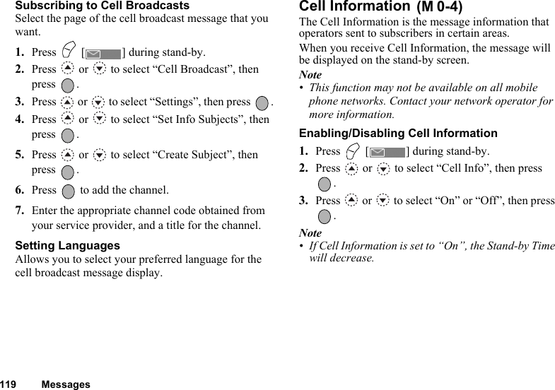 119 MessagesSubscribing to Cell BroadcastsSelect the page of the cell broadcast message that you want.1. Press   [ ] during stand-by.2. Press   or   to select “Cell Broadcast”, then press .3. Press   or   to select “Settings”, then press  .4. Press   or   to select “Set Info Subjects”, then press .5. Press   or   to select “Create Subject”, then press .6. Press   to add the channel.7. Enter the appropriate channel code obtained from your service provider, and a title for the channel.Setting LanguagesAllows you to select your preferred language for the cell broadcast message display.Cell Information The Cell Information is the message information that operators sent to subscribers in certain areas.When you receive Cell Information, the message will be displayed on the stand-by screen.Note• This function may not be available on all mobile phone networks. Contact your network operator for more information.Enabling/Disabling Cell Information1. Press   [ ] during stand-by.2. Press   or   to select “Cell Info”, then press .3. Press   or   to select “On” or “Off”, then press .Note• If Cell Information is set to “On”, the Stand-by Time will decrease.(M 0-4)