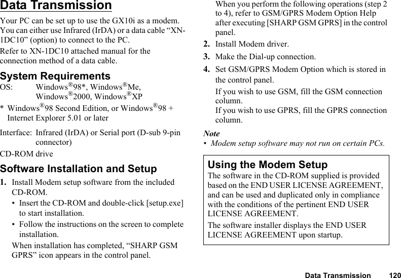 Data Transmission 120Data TransmissionYour PC can be set up to use the GX10i as a modem. You can either use Infrared (IrDA) or a data cable “XN-1DC10” (option) to connect to the PC.Refer to XN-1DC10 attached manual for the connection method of a data cable.System RequirementsOS: Windows®98*, Windows®Me, Windows®2000, Windows®XP* Windows®98 Second Edition, or Windows®98 + Internet Explorer 5.01 or laterInterface:  Infrared (IrDA) or Serial port (D-sub 9-pin connector) CD-ROM driveSoftware Installation and Setup1. Install Modem setup software from the included CD-ROM.• Insert the CD-ROM and double-click [setup.exe] to start installation.• Follow the instructions on the screen to complete installation.When installation has completed, “SHARP GSM GPRS” icon appears in the control panel.When you perform the following operations (step 2 to 4), refer to GSM/GPRS Modem Option Help after executing [SHARP GSM GPRS] in the control panel.2. Install Modem driver.3. Make the Dial-up connection.4. Set GSM/GPRS Modem Option which is stored in the control panel.If you wish to use GSM, fill the GSM connection column.If you wish to use GPRS, fill the GPRS connection column.Note• Modem setup software may not run on certain PCs.Using the Modem SetupThe software in the CD-ROM supplied is provided based on the END USER LICENSE AGREEMENT, and can be used and duplicated only in compliance with the conditions of the pertinent END USER LICENSE AGREEMENT.The software installer displays the END USER LICENSE AGREEMENT upon startup.