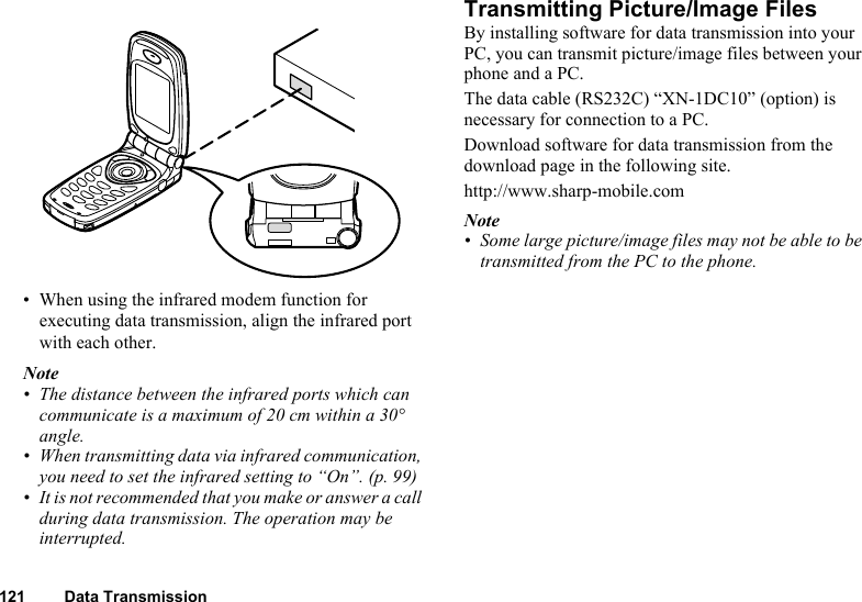 121 Data Transmission• When using the infrared modem function for executing data transmission, align the infrared port with each other.Note• The distance between the infrared ports which can communicate is a maximum of 20 cm within a 30° angle.• When transmitting data via infrared communication, you need to set the infrared setting to “On”. (p. 99)• It is not recommended that you make or answer a call during data transmission. The operation may be interrupted.Transmitting Picture/Image FilesBy installing software for data transmission into your PC, you can transmit picture/image files between your phone and a PC.The data cable (RS232C) “XN-1DC10” (option) is necessary for connection to a PC.Download software for data transmission from the download page in the following site.http://www.sharp-mobile.comNote• Some large picture/image files may not be able to be transmitted from the PC to the phone.