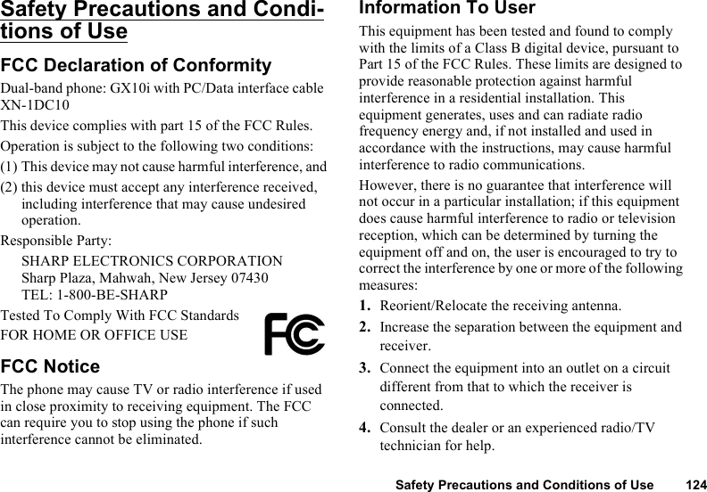 Safety Precautions and Conditions of Use 124Safety Precautions and Condi-tions of UseFCC Declaration of ConformityDual-band phone: GX10i with PC/Data interface cable XN-1DC10This device complies with part 15 of the FCC Rules. Operation is subject to the following two conditions:(1) This device may not cause harmful interference, and(2) this device must accept any interference received, including interference that may cause undesired operation.Responsible Party:SHARP ELECTRONICS CORPORATIONSharp Plaza, Mahwah, New Jersey 07430TEL: 1-800-BE-SHARPTested To Comply With FCC StandardsFOR HOME OR OFFICE USEFCC NoticeThe phone may cause TV or radio interference if used in close proximity to receiving equipment. The FCC can require you to stop using the phone if such interference cannot be eliminated.Information To UserThis equipment has been tested and found to comply with the limits of a Class B digital device, pursuant to Part 15 of the FCC Rules. These limits are designed to provide reasonable protection against harmful interference in a residential installation. This equipment generates, uses and can radiate radio frequency energy and, if not installed and used in accordance with the instructions, may cause harmful interference to radio communications.However, there is no guarantee that interference will not occur in a particular installation; if this equipment does cause harmful interference to radio or television reception, which can be determined by turning the equipment off and on, the user is encouraged to try to correct the interference by one or more of the following measures:1. Reorient/Relocate the receiving antenna.2. Increase the separation between the equipment and receiver.3. Connect the equipment into an outlet on a circuit different from that to which the receiver is connected.4. Consult the dealer or an experienced radio/TV technician for help.