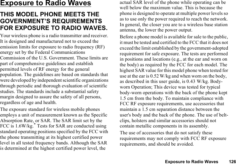 Exposure to Radio Waves 126Exposure to Radio WavesTHIS MODEL PHONE MEETS THE GOVERNMENT’S REQUIREMENTS FOR EXPOSURE TO RADIO WAVES.Your wireless phone is a radio transmitter and receiver. It is designed and manufactured not to exceed the emission limits for exposure to radio frequency (RF) energy set by the Federal Communications Commission of the U.S. Government. These limits are part of comprehensive guidelines and establish permitted levels of RF energy for the general population. The guidelines are based on standards that were developed by independent scientific organizations through periodic and thorough evaluation of scientific studies. The standards include a substantial safety margin designed to assure the safety of all persons, regardless of age and health.The exposure standard for wireless mobile phones employs a unit of measurement known as the Specific Absorption Rate, or SAR. The SAR limit set by the FCC is 1.6W/kg.* Tests for SAR are conducted using standard operating positions specified by the FCC with the phone transmitting at its highest certified power level in all tested frequency bands. Although the SAR is determined at the highest certified power level, the actual SAR level of the phone while operating can be well below the maximum value. This is because the phone is designed to operate at multiple power levels so as to use only the power required to reach the network. In general, the closer you are to a wireless base station antenna, the lower the power output. Before a phone model is available for sale to the public, it must be tested and certified to the FCC that it does not exceed the limit established by the government-adopted requirement for safe exposure. The tests are performed in positions and locations (e.g., at the ear and worn on the body) as required by the FCC for each model. The highest SAR value for this model phone when tested for use at the ear is 0.52 W/kg and when worn on the body, as described in this user guide, is 0.43 W/kg. Body-worn Operation; This device was tested for typical body-worn operations with the back of the phone kept 1.5 cm from the body. To maintain compliance with FCC RF exposure requirements, use accessories that maintain a 1.5 cm separation distance between the user&apos;s body and the back of the phone. The use of belt-clips, holsters and similar accessories should not contain metallic components in its assembly.The use of accessories that do not satisfy these requirements may not comply with FCC RF exposure requirements, and should be avoided.