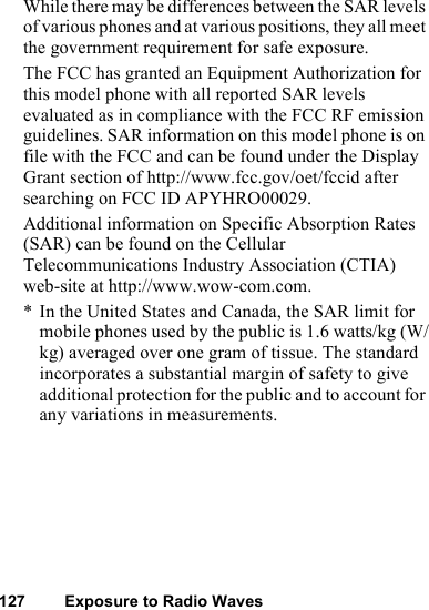 127 Exposure to Radio WavesWhile there may be differences between the SAR levels of various phones and at various positions, they all meet the government requirement for safe exposure.The FCC has granted an Equipment Authorization for this model phone with all reported SAR levels evaluated as in compliance with the FCC RF emission guidelines. SAR information on this model phone is on file with the FCC and can be found under the Display Grant section of http://www.fcc.gov/oet/fccid after searching on FCC ID APYHRO00029. Additional information on Specific Absorption Rates (SAR) can be found on the Cellular Telecommunications Industry Association (CTIA) web-site at http://www.wow-com.com. * In the United States and Canada, the SAR limit for mobile phones used by the public is 1.6 watts/kg (W/kg) averaged over one gram of tissue. The standard incorporates a substantial margin of safety to give additional protection for the public and to account for any variations in measurements.