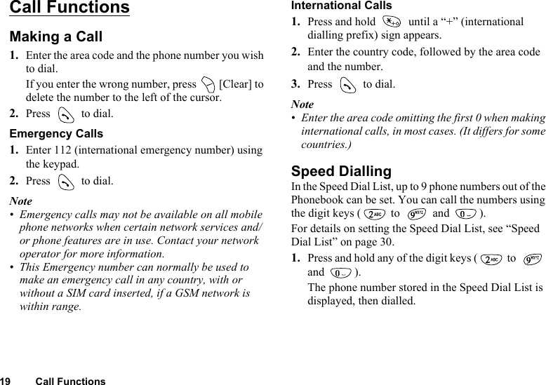 19 Call FunctionsCall FunctionsMaking a Call1. Enter the area code and the phone number you wish to dial.If you enter the wrong number, press   [Clear] to delete the number to the left of the cursor.2. Press   to dial.Emergency Calls1. Enter 112 (international emergency number) using the keypad.2. Press   to dial.Note• Emergency calls may not be available on all mobile phone networks when certain network services and/or phone features are in use. Contact your network operator for more information.• This Emergency number can normally be used to make an emergency call in any country, with or without a SIM card inserted, if a GSM network is within range.International Calls1. Press and hold   until a “+” (international dialling prefix) sign appears.2. Enter the country code, followed by the area code and the number.3. Press   to dial.Note• Enter the area code omitting the first 0 when making international calls, in most cases. (It differs for some countries.)Speed DiallingIn the Speed Dial List, up to 9 phone numbers out of the Phonebook can be set. You can call the numbers using the digit keys (  to   and  ).For details on setting the Speed Dial List, see “Speed Dial List” on page 30.1. Press and hold any of the digit keys (  to   and ).The phone number stored in the Speed Dial List is displayed, then dialled.