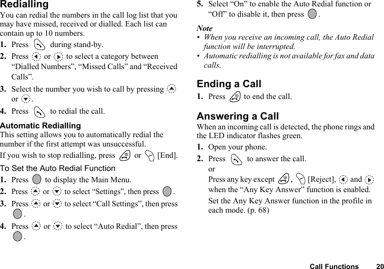 Call Functions 20RediallingYou can redial the numbers in the call log list that you may have missed, received or dialled. Each list can contain up to 10 numbers.1. Press   during stand-by.2. Press   or   to select a category between “Dialled Numbers”, “Missed Calls” and “Received Calls”.3. Select the number you wish to call by pressing   or .4. Press   to redial the call.Automatic RediallingThis setting allows you to automatically redial the number if the first attempt was unsuccessful.If you wish to stop redialling, press   or   [End].To Set the Auto Redial Function1. Press   to display the Main Menu. 2.Press   or   to select “Settings”, then press  .3. Press   or   to select “Call Settings”, then press .4. Press   or   to select “Auto Redial”, then press .5. Select “On” to enable the Auto Redial function or “Off” to disable it, then press  .Note• When you receive an incoming call, the Auto Redial function will be interrupted.• Automatic redialling is not available for fax and data calls.Ending a Call1. Press   to end the call.Answering a CallWhen an incoming call is detected, the phone rings and the LED indicator flashes green.1. Open your phone.2. Press   to answer the call.orPress any key except  ,   [Reject],   and   when the “Any Key Answer” function is enabled.Set the Any Key Answer function in the profile in each mode. (p. 68)