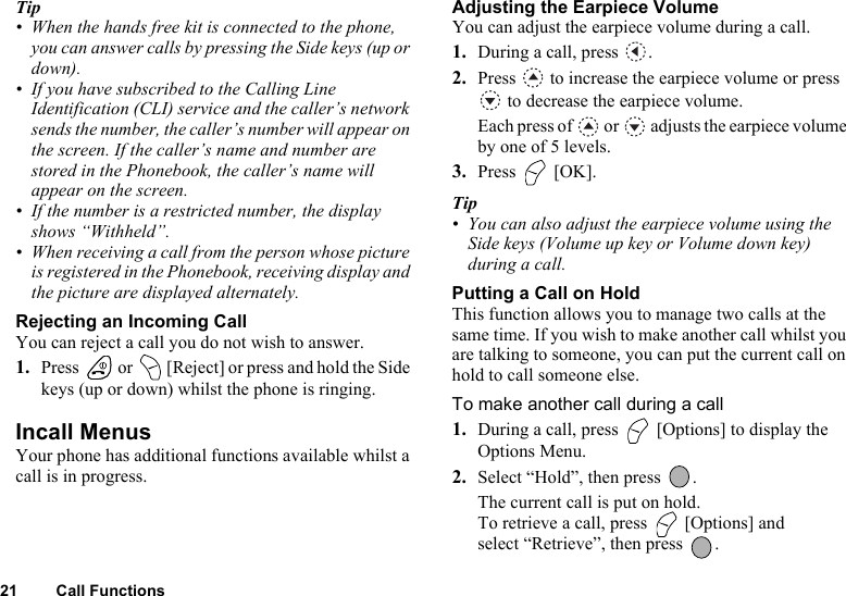 21 Call FunctionsTip• When the hands free kit is connected to the phone, you can answer calls by pressing the Side keys (up or down). • If you have subscribed to the Calling Line Identification (CLI) service and the caller’s network sends the number, the caller’s number will appear on the screen. If the caller’s name and number are stored in the Phonebook, the caller’s name will appear on the screen.• If the number is a restricted number, the display shows “Withheld”.• When receiving a call from the person whose picture is registered in the Phonebook, receiving display and the picture are displayed alternately.Rejecting an Incoming CallYou can reject a call you do not wish to answer.1. Press   or   [Reject] or press and hold the Side keys (up or down) whilst the phone is ringing.Incall MenusYour phone has additional functions available whilst a call is in progress.Adjusting the Earpiece VolumeYou can adjust the earpiece volume during a call.1. During a call, press  .2. Press   to increase the earpiece volume or press  to decrease the earpiece volume. Each press of   or   adjusts the earpiece volume by one of 5 levels.3. Press  [OK].Tip• You can also adjust the earpiece volume using the Side keys (Volume up key or Volume down key) during a call.Putting a Call on HoldThis function allows you to manage two calls at the same time. If you wish to make another call whilst you are talking to someone, you can put the current call on hold to call someone else.To make another call during a call1. During a call, press   [Options] to display the Options Menu.2. Select “Hold”, then press  .The current call is put on hold.To retrieve a call, press   [Options] and select “Retrieve”, then press  .