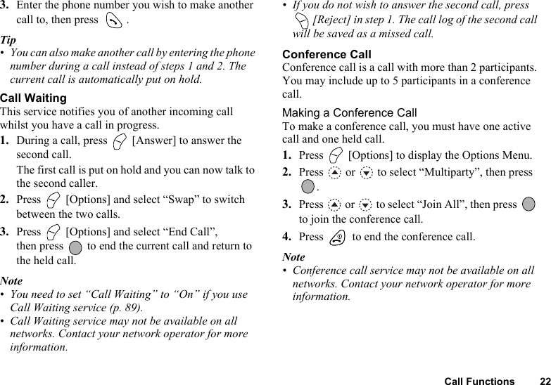 Call Functions 223. Enter the phone number you wish to make another call to, then press  .Tip• You can also make another call by entering the phone number during a call instead of steps 1 and 2. The current call is automatically put on hold.Call WaitingThis service notifies you of another incoming call whilst you have a call in progress.1. During a call, press   [Answer] to answer the second call.The first call is put on hold and you can now talk to the second caller.2. Press   [Options] and select “Swap” to switch between the two calls.3. Press   [Options] and select “End Call”, then press   to end the current call and return to the held call.Note• You need to set “Call Waiting” to “On” if you use Call Waiting service (p. 89).• Call Waiting service may not be available on all networks. Contact your network operator for more information.• If you do not wish to answer the second call, press  [Reject] in step 1. The call log of the second call will be saved as a missed call.Conference CallConference call is a call with more than 2 participants. You may include up to 5 participants in a conference call.Making a Conference CallTo make a conference call, you must have one active call and one held call.1. Press   [Options] to display the Options Menu.2. Press   or   to select “Multiparty”, then press .3. Press   or   to select “Join All”, then press   to join the conference call.4. Press   to end the conference call.Note• Conference call service may not be available on all networks. Contact your network operator for more information.