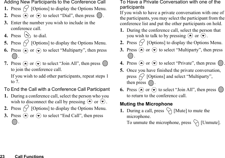 23 Call FunctionsAdding New Participants to the Conference Call1. Press   [Options] to display the Options Menu.2. Press   or   to select “Dial”, then press  .3. Enter the number you wish to include in the conference call.4. Press   to dial.5. Press   [Options] to display the Options Menu.6. Press   or   to select “Multiparty”, then press .7. Press   or   to select “Join All”, then press   to join the conference call.If you wish to add other participants, repeat steps 1 to 7.To End the Call with a Conference Call Participant1. During a conference call, select the person who you wish to disconnect the call by pressing   or  .2. Press   [Options] to display the Options Menu.3. Press   or   to select “End Call”, then press .To Have a Private Conversation with one of the participantsIf you wish to have a private conversation with one of the participants, you may select the participant from the conference list and put the other participants on hold.1. During the conference call, select the person that you wish to talk to by pressing   or  .2. Press   [Options] to display the Options Menu.3. Press   or   to select “Multiparty”, then press .4. Press   or   to select “Private”, then press  .5. Once you have finished the private conversation, press   [Options] and select “Multiparty”, then press  .6. Press   or   to select “Join All”, then press   to return to the conference call.Muting the Microphone1. During a call, press   [Mute] to mute the microphone.To unmute the microphone, press   [Unmute].