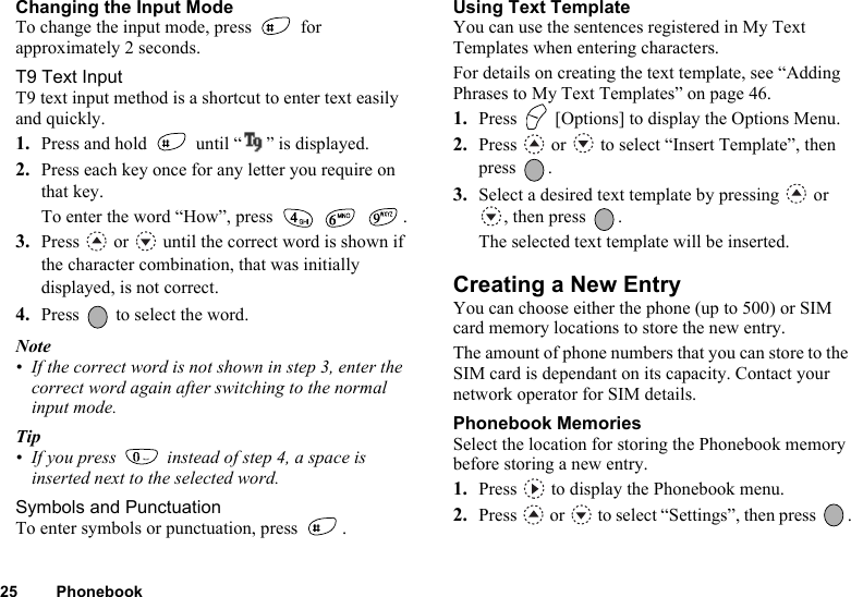 25 PhonebookChanging the Input ModeTo change the input mode, press   for approximately 2 seconds.T9 Text InputT9 text input method is a shortcut to enter text easily and quickly. 1. Press and hold   until “” is displayed.2. Press each key once for any letter you require on that key.To enter the word “How”, press  .3. Press  or  until the correct word is shown if the character combination, that was initially displayed, is not correct.4. Press   to select the word.Note• If the correct word is not shown in step 3, enter the correct word again after switching to the normal input mode.Tip• If you press   instead of step 4, a space is inserted next to the selected word.Symbols and PunctuationTo enter symbols or punctuation, press  .Using Text TemplateYou can use the sentences registered in My Text Templates when entering characters.For details on creating the text template, see “Adding Phrases to My Text Templates” on page 46.1. Press   [Options] to display the Options Menu.2. Press   or   to select “Insert Template”, then press .3. Select a desired text template by pressing   or , then press  .The selected text template will be inserted.Creating a New EntryYou can choose either the phone (up to 500) or SIM card memory locations to store the new entry. The amount of phone numbers that you can store to the SIM card is dependant on its capacity. Contact your network operator for SIM details.Phonebook MemoriesSelect the location for storing the Phonebook memory before storing a new entry. 1. Press   to display the Phonebook menu.2. Press  or  to select “Settings”, then press  .