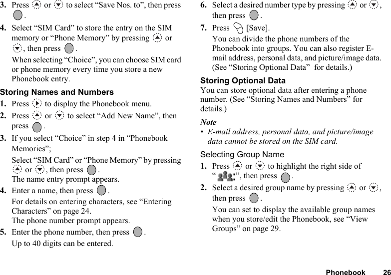 Phonebook 263. Press   or   to select “Save Nos. to”, then press .4. Select “SIM Card” to store the entry on the SIM memory or “Phone Memory” by pressing   or , then press  .When selecting “Choice”, you can choose SIM card or phone memory every time you store a new Phonebook entry.Storing Names and Numbers1. Press   to display the Phonebook menu.2. Press   or   to select “Add New Name”, then press .3. If you select “Choice” in step 4 in “Phonebook Memories”;Select “SIM Card” or “Phone Memory” by pressing  or  , then press  .The name entry prompt appears.4. Enter a name, then press  .For details on entering characters, see “Entering Characters” on page 24.The phone number prompt appears.5. Enter the phone number, then press  .Up to 40 digits can be entered.6. Select a desired number type by pressing   or  , then press  .7. Press  [Save].You can divide the phone numbers of the Phonebook into groups. You can also register E-mail address, personal data, and picture/image data. (See “Storing Optional Data”  for details.)Storing Optional DataYou can store optional data after entering a phone number. (See “Storing Names and Numbers” for details.)Note• E-mail address, personal data, and picture/image data cannot be stored on the SIM card.Selecting Group Name1. Press   or   to highlight the right side of “ ”, then press  .2. Select a desired group name by pressing   or  , then press  .You can set to display the available group names when you store/edit the Phonebook, see “View Groups” on page 29.