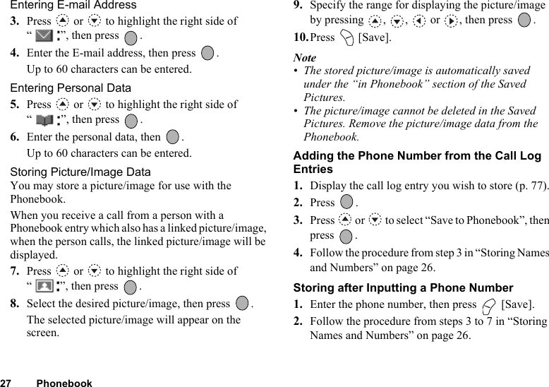 27 PhonebookEntering E-mail Address3. Press   or   to highlight the right side of “ ”, then press  .4. Enter the E-mail address, then press  .Up to 60 characters can be entered.Entering Personal Data5. Press   or   to highlight the right side of “ ”, then press  .6. Enter the personal data, then  .Up to 60 characters can be entered.Storing Picture/Image DataYou may store a picture/image for use with the Phonebook.When you receive a call from a person with a Phonebook entry which also has a linked picture/image, when the person calls, the linked picture/image will be displayed.7. Press   or   to highlight the right side of “ ”, then press  .8. Select the desired picture/image, then press  .The selected picture/image will appear on the screen.9. Specify the range for displaying the picture/image by pressing , ,  or , then press  .10.Press  [Save].Note• The stored picture/image is automatically saved under the “in Phonebook” section of the Saved Pictures.• The picture/image cannot be deleted in the Saved Pictures. Remove the picture/image data from the Phonebook.Adding the Phone Number from the Call Log Entries1. Display the call log entry you wish to store (p. 77).2. Press . 3. Press   or   to select “Save to Phonebook”, then press .4. Follow the procedure from step 3 in “Storing Names and Numbers” on page 26.Storing after Inputting a Phone Number1. Enter the phone number, then press   [Save].2. Follow the procedure from steps 3 to 7 in “Storing Names and Numbers” on page 26.