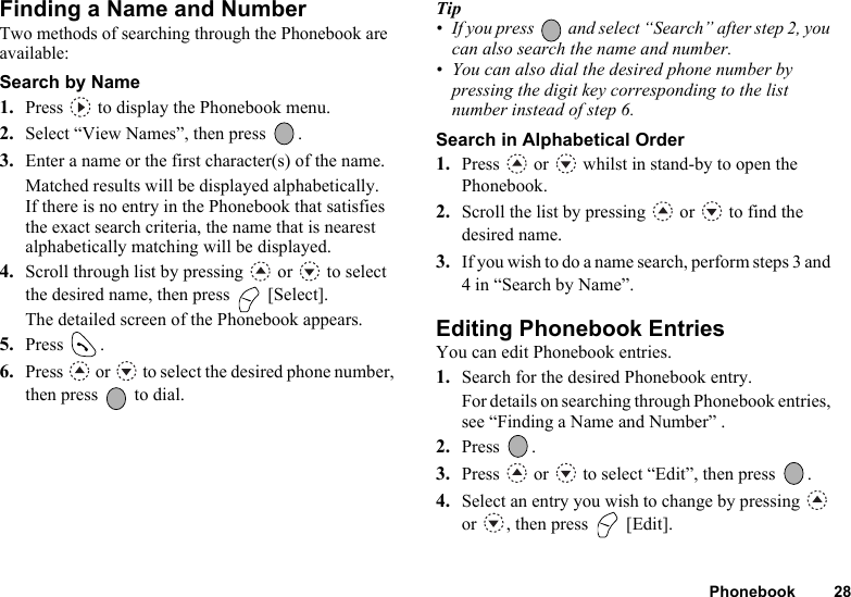 Phonebook 28Finding a Name and NumberTwo methods of searching through the Phonebook are available:Search by Name1. Press   to display the Phonebook menu.2. Select “View Names”, then press  .3. Enter a name or the first character(s) of the name.Matched results will be displayed alphabetically.If there is no entry in the Phonebook that satisfies the exact search criteria, the name that is nearest alphabetically matching will be displayed.4. Scroll through list by pressing   or   to select the desired name, then press   [Select].The detailed screen of the Phonebook appears.5. Press .6. Press   or   to select the desired phone number, then press   to dial.Tip• If you press   and select “Search” after step 2, you can also search the name and number.• You can also dial the desired phone number by pressing the digit key corresponding to the list number instead of step 6.Search in Alphabetical Order1. Press   or   whilst in stand-by to open the Phonebook.2. Scroll the list by pressing   or   to find the desired name.3. If you wish to do a name search, perform steps 3 and 4 in “Search by Name”.Editing Phonebook EntriesYou can edit Phonebook entries.1. Search for the desired Phonebook entry.For details on searching through Phonebook entries, see “Finding a Name and Number” .2. Press .3. Press   or   to select “Edit”, then press  .4. Select an entry you wish to change by pressing   or  , then press   [Edit].