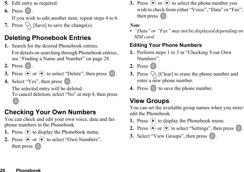 29 Phonebook5. Edit entry as required.6. Press .If you wish to edit another item, repeat steps 4 to 6.7. Press   [Save] to save the change(s).Deleting Phonebook Entries1. Search for the desired Phonebook entries.For details on searching through Phonebook entries, see “Finding a Name and Number” on page 28.2. Press .3. Press   or   to select “Delete”, then press  .4. Select “Yes”, then press  .The selected entry will be deleted.To cancel deletion, select “No” at step 4, then press .Checking Your Own NumbersYou can check and edit your own voice, data and fax phone numbers in the Phonebook.1. Press   to display the Phonebook menu.2. Press   or   to select “Own Numbers”, then press  .3. Press   or   to select the phone number you wish to check from either “Voice”, “Data” or “Fax”, then press  .Note• “Data” or “Fax” may not be displayed depending on SIM card.Editing Your Phone Numbers1. Perform steps 1 to 3 in “Checking Your Own Numbers”.2. Press .3. Press   [Clear] to erase the phone number and enter a new phone number.4. Press   to save the phone number.View GroupsYou can set the available group names when you store/edit the Phonebook.1. Press   to display the Phonebook menu.2. Press  or  to select “Settings”, then press  .3. Select “View Groups”, then press  .