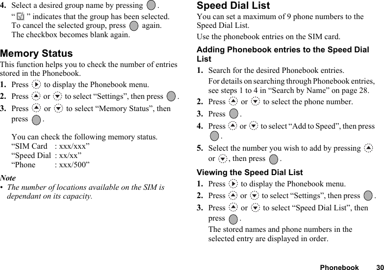 Phonebook 304. Select a desired group name by pressing  .“ ” indicates that the group has been selected. To cancel the selected group, press   again.The checkbox becomes blank again.Memory StatusThis function helps you to check the number of entries stored in the Phonebook.1. Press   to display the Phonebook menu.2. Press   or   to select “Settings”, then press  .3. Press   or   to select “Memory Status”, then press .You can check the following memory status.“SIM Card : xxx/xxx”“Speed Dial  : xx/xx”“Phone : xxx/500”Note• The number of locations available on the SIM is dependant on its capacity.Speed Dial ListYou can set a maximum of 9 phone numbers to the Speed Dial List.Use the phonebook entries on the SIM card.Adding Phonebook entries to the Speed Dial List1. Search for the desired Phonebook entries.For details on searching through Phonebook entries, see steps 1 to 4 in “Search by Name” on page 28.2. Press   or   to select the phone number.3. Press .4. Press   or   to select “Add to Speed”, then press .5. Select the number you wish to add by pressing   or  , then press  .Viewing the Speed Dial List1. Press   to display the Phonebook menu.2. Press   or   to select “Settings”, then press  .3. Press   or   to select “Speed Dial List”, then press .The stored names and phone numbers in the selected entry are displayed in order.