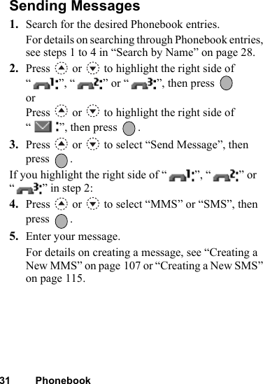 31 PhonebookSending Messages1. Search for the desired Phonebook entries.For details on searching through Phonebook entries, see steps 1 to 4 in “Search by Name” on page 28.2. Press   or   to highlight the right side of “”, “” or “”, then press   orPress   or   to highlight the right side of “ ”, then press  .3. Press   or   to select “Send Message”, then press .If you highlight the right side of “ ”, “ ” or “ ” in step 2:4. Press   or   to select “MMS” or “SMS”, then press .5. Enter your message.For details on creating a message, see “Creating a New MMS” on page 107 or “Creating a New SMS” on page 115.