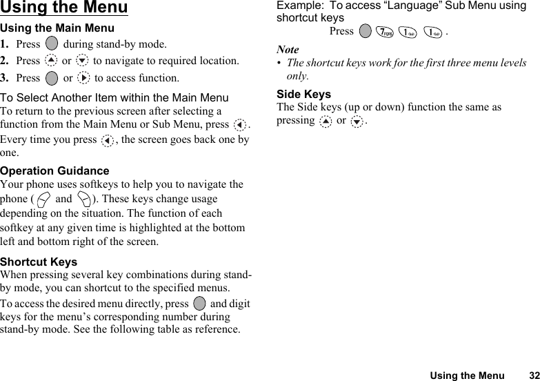 Using the Menu 32Using the MenuUsing the Main Menu1. Press   during stand-by mode.2. Press   or   to navigate to required location.3. Press   or   to access function.To Select Another Item within the Main MenuTo return to the previous screen after selecting a function from the Main Menu or Sub Menu, press  .Every time you press  , the screen goes back one by one.Operation GuidanceYour phone uses softkeys to help you to navigate the phone (  and  ). These keys change usage depending on the situation. The function of each softkey at any given time is highlighted at the bottom left and bottom right of the screen.Shortcut KeysWhen pressing several key combinations during stand-by mode, you can shortcut to the specified menus. To access the desired menu directly, press   and digit keys for the menu’s corresponding number during stand-by mode. See the following table as reference.Example: To access “Language” Sub Menu using shortcut keysPress .Note• The shortcut keys work for the first three menu levels only.Side KeysThe Side keys (up or down) function the same as pressing  or . 