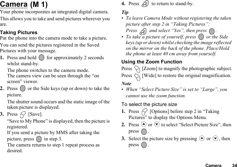 Camera 34Camera Your phone incorporates an integrated digital camera. This allows you to take and send pictures wherever you are. Taking PicturesPut the phone into the camera mode to take a picture.You can send the pictures registered in the Saved Pictures with your message.1. Press and hold   for approximately 2 seconds whilst stand-by.The phone switches to the camera mode.The camera view can be seen through the “on screen” viewer.2. Press   or the Side keys (up or down) to take the picture.The shutter sound occurs and the static image of the taken picture is displayed.3. Press  [Save].“Save to My Phone” is displayed, then the picture is registered.If you send a picture by MMS after taking the picture, press   in step 3.The camera returns to step 1 repeat process as desired.4. Press   to return to stand-by.Tip• To leave Camera Mode without registering the taken picture after step 2 in “Taking Pictures”: Press   and select “Yes”, then press  .• To take a picture of yourself, press   or the Side keys (up or down) whilst checking the image reflected on the mirror on the back of the phone. Place/Hold the phone at least 40 cm away from yourself.Using the Zoom FunctionPress   [Zoom] to magnify the photographic subject.Press   [Wide] to restore the original magnification.Note• When “Select Picture Size” is set to “Large”, you cannot use the zoom function.To select the picture size1. Press   [Options] before step 2 in “Taking Pictures” to display the Options Menu.2. Press   or   to select “Select Picture Size”, then press .3. Select the picture size by pressing   or  , then press .(M 1)