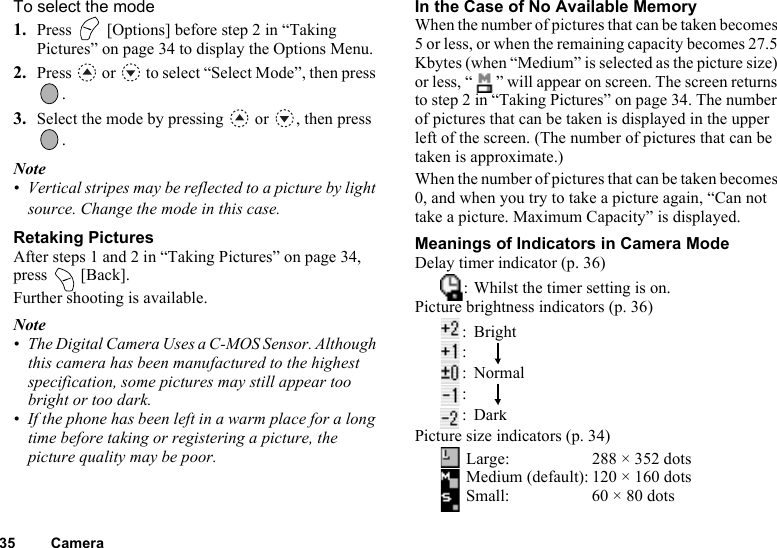 35 CameraTo select the mode1. Press   [Options] before step 2 in “Taking Pictures” on page 34 to display the Options Menu.2. Press   or   to select “Select Mode”, then press .3. Select the mode by pressing   or  , then press .Note• Vertical stripes may be reflected to a picture by light source. Change the mode in this case.Retaking PicturesAfter steps 1 and 2 in “Taking Pictures” on page 34, press  [Back].Further shooting is available.Note• The Digital Camera Uses a C-MOS Sensor. Although this camera has been manufactured to the highest specification, some pictures may still appear too bright or too dark.• If the phone has been left in a warm place for a long time before taking or registering a picture, the picture quality may be poor.In the Case of No Available MemoryWhen the number of pictures that can be taken becomes 5 or less, or when the remaining capacity becomes 27.5 Kbytes (when “Medium” is selected as the picture size) or less, “ ” will appear on screen. The screen returns to step 2 in “Taking Pictures” on page 34. The number of pictures that can be taken is displayed in the upper left of the screen. (The number of pictures that can be taken is approximate.)When the number of pictures that can be taken becomes 0, and when you try to take a picture again, “Can not take a picture. Maximum Capacity” is displayed.Meanings of Indicators in Camera ModeDelay timer indicator (p. 36): Whilst the timer setting is on.Picture brightness indicators (p. 36):Bright:    :Normal:    :DarkPicture size indicators (p. 34) Large: 288 × 352 dots Medium (default): 120 × 160 dots Small: 60 × 80 dots