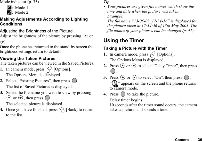 Camera 36Mode indicator (p. 35): Mode 1: Mode 2Making Adjustments According to Lighting ConditionsAdjusting the Brightness of the PictureAdjust the brightness of the picture by pressing   or .Once the phone has returned to the stand-by screen the brightness settings return to default.Viewing the Taken PicturesThe taken pictures can be viewed in the Saved Pictures.1. In camera mode, press   [Options].The Options Menu is displayed.2. Select “Existing Pictures”, then press  .The list of Saved Pictures is displayed.3. Select the file name you wish to view by pressing  or  , then press  .The selected picture is displayed.4. Once you have finished, press   [Back] to return to the list.Tip• Your pictures are given file names which show the time and date when the picture was taken.Example: The file name “13-05-03_12-34-56” is displayed for the picture taken at 12:34:56 of 13th May 2003. The file names of your pictures can be changed (p. 41).Using the TimerTaking a Picture with the Timer1. In camera mode, press   [Options].The Options Menu is displayed.2. Press   or   to select “Delay Timer”, then press .3. Press   or   to select “On”, then press  .“ ” appears on the screen and the phone returns to camera mode.4. Press   to take the picture.Delay timer begins.10 seconds after the timer sound occurs, the camera takes a picture, and sounds a tone.